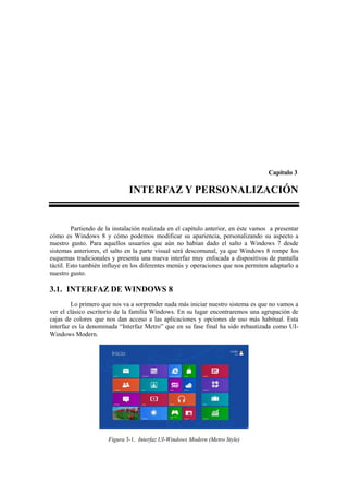 Capítulo 3

                              INTERFAZ Y PERSONALIZACIÓN


         Partiendo de la instalación realizada en el capítulo anterior, en éste vamos a presentar
cómo es Windows 8 y cómo podemos modificar su apariencia, personalizando su aspecto a
nuestro gusto. Para aquellos usuarios que aún no habían dado el salto a Windows 7 desde
sistemas anteriores, el salto en la parte visual será descomunal, ya que Windows 8 rompe los
esquemas tradicionales y presenta una nueva interfaz muy enfocada a dispositivos de pantalla
táctil. Esto también influye en los diferentes menús y operaciones que nos permiten adaptarlo a
nuestro gusto.

3.1. INTERFAZ DE WINDOWS 8
        Lo primero que nos va a sorprender nada más iniciar nuestro sistema es que no vamos a
ver el clásico escritorio de la familia Windows. En su lugar encontraremos una agrupación de
cajas de colores que nos dan acceso a las aplicaciones y opciones de uso más habitual. Esta
interfaz es la denominada “Interfaz Metro” que en su fase final ha sido rebautizada como UI-
Windows Modern.




                      Figura 3-1. Interfaz UI-Windows Modern (Metro Style)
 