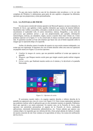 30 WINDOWS 8



       Ya que esta nueva interfaz es uno de los elementos más novedosos y a la vez más
complejos de Windows 8, dedicaremos gran parte de este capítulo a desgranar las diferentes
opciones que nos proporciona y cómo personalizarlas.


3.1.1. LA PANTALLA DE INICIO

        En esta nueva versión del sistema operativo de Microsoft aparece un nuevo elemento, la
Pantalla de Inicio, que aglutina a todos aquellos elementos que usamos de manera habitual,
haciéndolos más visibles y accesibles, colocados a modo de mosaico. Dentro de estos elementos
encontramos el explorador web, el correo electrónico, música, fotografías, y una serie de
aplicaciones que podemos activar y que nos proporcionarán, por ejemplo, información
meteorológica, noticias, un calendario, mapas, acceso a nuestro disco duro virtual, etc. Como
podemos apreciar en la figura 3-1 se ha conservado el clásico escritorio como una aplicación
más. Si queremos acceder a él tan solo tenemos que hacer clic con el botón izquierdo sobre la
imagen que lo representa abajo a la izquierda.

        Arriba a la derecha vemos el nombre de usuario en cuya sesión estamos trabajando y un
avatar que nos representa. Si hacemos clic con el botón derecho sobre esta zona nos aparecerá
un pequeño menú (ver Figura 3.2) con tres opciones:

       Cambiar la imagen de cuenta, que nos permitirá modificar el avatar que aparece en
        pantalla.
       Bloquear, que bloquea nuestra sesión para que ningún usuario pueda realizar ninguna
        acción.
       Cerrar sesión, que finalizará nuestra sesión en el sistema y lo devolverá a la pantalla
        bienvenida.




                                 Figura 3-2. Opciones de sesión.

        Si acercamos nuestro ratón a la esquina superior derecha o inferior derecha de la
pantalla nos aparecerá una cinta de iconos (ver Figura 3-3). Estos iconos representan opciones
que podemos realizar sobre la aplicación que en este momento tenemos en pantalla. Podríamos
decir que equivale a un menú contextual. En nuestro caso, en la Pantalla de Inicio, estas
opciones nos permitirán personalizar el aspecto de la Pantalla de Inicio, cambiando
aplicaciones, mostrando herramientas administrativas, etc. Vemos además que aparece una
ventana abajo a la izquierda que nos informa del día y hora actual además de indicar el estado
de nuestra conexión de red. Esta ventana es la equivalente al reloj y los iconos de notificación
del Escritorio.




                                                                          www.adminso.es
 