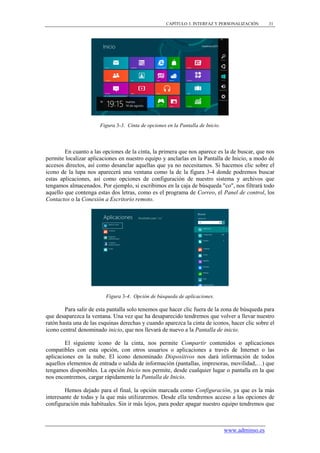 CAPÍTULO 3. INTERFAZ Y PERSONALIZACIÓN       31




                       Figura 3-3. Cinta de opciones en la Pantalla de Inicio.



        En cuanto a las opciones de la cinta, la primera que nos aparece es la de buscar, que nos
permite localizar aplicaciones en nuestro equipo y anclarlas en la Pantalla de Inicio, a modo de
accesos directos, así como desanclar aquellas que ya no necesitamos. Si hacemos clic sobre el
icono de la lupa nos aparecerá una ventana como la de la figura 3-4 donde podremos buscar
estas aplicaciones, así como opciones de configuración de nuestro sistema y archivos que
tengamos almacenados. Por ejemplo, si escribimos en la caja de búsqueda "co", nos filtrará todo
aquello que contenga estas dos letras, como es el programa de Correo, el Panel de control, los
Contactos o la Conexión a Escritorio remoto.




                         Figura 3-4. Opción de búsqueda de aplicaciones.

        Para salir de esta pantalla solo tenemos que hacer clic fuera de la zona de búsqueda para
que desaparezca la ventana. Una vez que ha desaparecido tendremos que volver a llevar nuestro
ratón hasta una de las esquinas derechas y cuando aparezca la cinta de iconos, hacer clic sobre el
icono central denominado inicio, que nos llevará de nuevo a la Pantalla de inicio.

        El siguiente icono de la cinta, nos permite Compartir contenidos o aplicaciones
compatibles con esta opción, con otros usuarios o aplicaciones a través de Internet o las
aplicaciones en la nube. El icono denominado Dispositivos nos dará información de todos
aquellos elementos de entrada o salida de información (pantallas, impresoras, movilidad,…) que
tengamos disponibles. La opción Inicio nos permite, desde cualquier lugar o pantalla en la que
nos encontremos, cargar rápidamente la Pantalla de Inicio.

        Hemos dejado para el final, la opción marcada como Configuración, ya que es la más
interesante de todas y la que más utilizaremos. Desde ella tendremos acceso a las opciones de
configuración más habituales. Sin ir más lejos, para poder apagar nuestro equipo tendremos que



                                                                                 www.adminso.es
 
