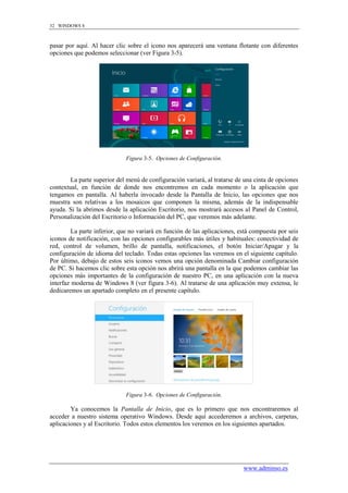 32 WINDOWS 8



pasar por aquí. Al hacer clic sobre el icono nos aparecerá una ventana flotante con diferentes
opciones que podemos seleccionar (ver Figura 3-5).




                              Figura 3-5. Opciones de Configuración.


        La parte superior del menú de configuración variará, al tratarse de una cinta de opciones
contextual, en función de donde nos encontremos en cada momento o la aplicación que
tengamos en pantalla. Al haberla invocado desde la Pantalla de Inicio, las opciones que nos
muestra son relativas a los mosaicos que componen la misma, además de la indispensable
ayuda. Si la abrimos desde la aplicación Escritorio, nos mostrará accesos al Panel de Control,
Personalización del Escritorio o Información del PC, que veremos más adelante.

         La parte inferior, que no variará en función de las aplicaciones, está compuesta por seis
iconos de notificación, con las opciones configurables más útiles y habituales: conectividad de
red, control de volumen, brillo de pantalla, notificaciones, el botón Iniciar/Apagar y la
configuración de idioma del teclado. Todas estas opciones las veremos en el siguiente capítulo.
Por último, debajo de estos seis iconos vemos una opción denominada Cambiar configuración
de PC. Si hacemos clic sobre esta opción nos abrirá una pantalla en la que podemos cambiar las
opciones más importantes de la configuración de nuestro PC, en una aplicación con la nueva
interfaz moderna de Windows 8 (ver figura 3-6). Al tratarse de una aplicación muy extensa, le
dedicaremos un apartado completo en el presente capítulo.




                              Figura 3-6. Opciones de Configuración.

        Ya conocemos la Pantalla de Inicio, que es lo primero que nos encontraremos al
acceder a nuestro sistema operativo Windows. Desde aquí accederemos a archivos, carpetas,
aplicaciones y al Escritorio. Todos estos elementos los veremos en los siguientes apartados.




                                                                            www.adminso.es
 