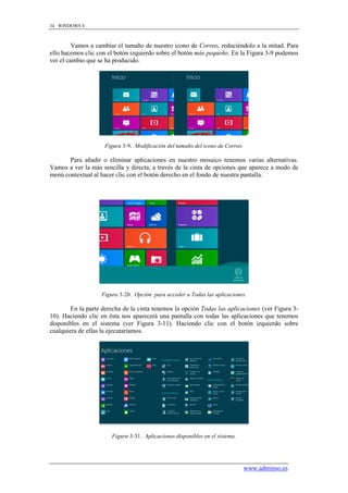 34 WINDOWS 8



         Vamos a cambiar el tamaño de nuestro icono de Correo, reduciéndolo a la mitad. Para
ello hacemos clic con el botón izquierdo sobre el botón más pequeño. En la Figura 3-9 podemos
ver el cambio que se ha producido.




                     Figura 3-9. Modificación del tamaño del icono de Correo.

       Para añadir o eliminar aplicaciones en nuestro mosaico tenemos varias alternativas.
Vamos a ver la más sencilla y directa, a través de la cinta de opciones que aparece a modo de
menú contextual al hacer clic con el botón derecho en el fondo de nuestra pantalla.




                   Figura 3-20. Opción para acceder a Todas las aplicaciones.

        En la parte derecha de la cinta tenemos la opción Todas las aplicaciones (ver Figura 3-
10). Haciendo clic en ésta nos aparecerá una pantalla con todas las aplicaciones que tenemos
disponibles en el sistema (ver Figura 3-11). Haciendo clic con el botón izquierdo sobre
cualquiera de ellas la ejecutaríamos.




                       Figura 3-31. Aplicaciones disponibles en el sistema.




                                                                                www.adminso.es
 