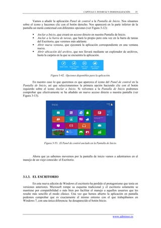 CAPÍTULO 3. INTERFAZ Y PERSONALIZACIÓN      35



        Vamos a añadir la aplicación Panel de control a la Pantalla de Inicio. Nos situamos
sobre el icono y hacemos clic con el botón derecho. Nos aparecerá en la parte inferior de la
pantalla un menú contextual con diferentes opciones (ver Figura 3-12):

          Anclar a Inicio, que creará un acceso directo en nuestra Pantalla de Inicio.
          Anclar a la barra de tareas, que hará lo propio pero esta vez en la barra de tareas
           del Escritorio, que veremos más adelante.
          Abrir nueva ventana, que ejecutará la aplicación correspondiente en una ventana
           nueva.
          Abrir ubicación del archivo, que nos llevará mediante un explorador de archivos,
           hasta la carpeta en la que se encuentra la aplicación.




                      Figura 3-42. Opciones disponibles para la aplicación.

        En nuestro caso lo que queremos es que aparezca el icono del Panel de control en la
Pantalla de Inicio, así que seleccionaremos la primera opción haciendo clic con el botón
izquierdo sobre el icono Anclar a Inicio. Si volvemos a la Pantalla de Inicio podremos
comprobar que efectivamente se ha añadido un nuevo acceso directo a nuestra pantalla (ver
Figura 3-13).




                 Figura 3-53. El Panel de control anclado en la Pantalla de Inicio.



       Ahora que ya sabemos movernos por la pantalla de inicio vamos a adentrarnos en el
manejo de un viejo conocido: el Escritorio.




3.1.3. EL ESCRITORIO

        En esta nueva edición de Windows el escritorio ha perdido el protagonismo que tenía en
versiones anteriores. Microsoft rompe su esquema tradicional y el escritorio solamente se
mantiene por compatibilidad o más bien por facilitar el manejo a aquellos usuarios que les
resulte más sencillo el modo clásico. Una vez que hemos abierto la aplicación en pantalla
podemos comprobar que es exactamente el mismo entorno con el que trabajábamos en
Windows 7, con una única diferencia: ha desaparecido el botón Inicio.




                                                                               www.adminso.es
 