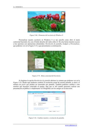 36 WINDOWS 8




                       Figura 3-64. Elementos del escritorio de Windows 8.


        Personalizar nuestro escritorio en Windows 8 es tan sencillo como abrir el menú
contextual haciendo clic con el botón derecho del ratón sobre él. De esta forma tenemos acceso
a tres opciones con operaciones elementales: Resolución de pantalla, Gadgets y Personalizar,
que podemos ver en la Figura 3-15 y que presentamos a continuación.




                          Figura 3-75. Menú contextual del Escritorio.


        Si elegimos la opción Resolución de pantalla abrimos la ventana que podemos ver en la
Figura 3-16. Desde aquí podemos cambiar la resolución actual de nuestra pantalla, es decir, el
número de pixels que pueden ser mostrados por pantalla. También podemos cambiar a otro
monitor que hayamos conectado al equipo, algo que es útil cuando queremos realizar una
presentación en público o simplemente ver fotografías con los amigos en la televisión.




                     Figura 3-16. Cambiar monitor y resolución de pantalla.



                                                                              www.adminso.es
 