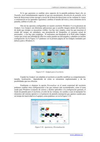 CAPÍTULO 3. INTERFAZ Y PERSONALIZACIÓN      37



        Si lo que queremos es cambiar otros aspectos de la pantalla podemos hacer clic en
Pantalla, nivel inmediatamente superior al que nos encontramos, Resolución de pantalla, en la
barra de direcciones (cómo navegar a través de la barra de direcciones en las ventanas lo vemos
a continuación en los apartados siguientes): cambiar el tamaño del texto y otros elementos de la
pantalla, calibrar el color, etc.

        Otra de las opciones configurables en nuestro escritorio Windows 8 es la presencia de
Gadgets. Los Gadgets son diminutas aplicaciones que es posible integrar dentro del escritorio
de modo que siempre se encuentran visibles. Las hay muy simples, como las que muestran el
estado del tiempo, un calendario, una presentación de fotografías, el consumo actual de
procesador... o las hay más complejas. Si realizamos una búsqueda en la Web sobre Gadgets
vemos que existe una infinidad de ellos los cuales pueden ser descargados y añadidos en nuestra
configuración. En la Figura 3-17 podemos ver la primera página de los Gadgets instalados por
defecto junto a Windows 8.




                              Figura 3-17. Gadgets para el escritorio.


        Cuando los Gadgets son añadidos al escritorio es posible modificar su comportamiento,
tamaño, localización... dependiendo de cómo se encuentren implementados y de las
posibilidades que nos ofrezcan.

       Finalmente si elegimos la opción Personalizar en el menú contextual del escritorio
podemos cambiar otras configuraciones a las que estamos más acostumbrados, como el tema
usado para Windows (conjunto de colores y diseños aplicables a la configuración general), el
fondo de pantalla para el escritorio, el color de las ventanas, los sonidos a usar al manipular los
elementos del sistema operativo o el protector de pantalla (animación que aparece cuando pasa
un tiempo de inactividad en el equipo), como podemos ver en la Figura 3-18.




                            Figura 3-18. Apariencia y Personalización.



                                                                             www.adminso.es
 
