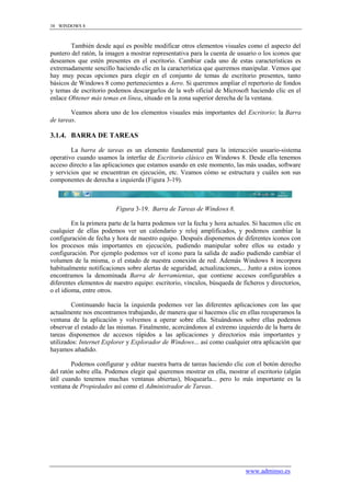 38 WINDOWS 8



        También desde aquí es posible modificar otros elementos visuales como el aspecto del
puntero del ratón, la imagen a mostrar representativa para la cuenta de usuario o los iconos que
deseamos que estén presentes en el escritorio. Cambiar cada uno de estas características es
extremadamente sencillo haciendo clic en la característica que queremos manipular. Vemos que
hay muy pocas opciones para elegir en el conjunto de temas de escritorio presentes, tanto
básicos de Windows 8 como pertenecientes a Aero. Si queremos ampliar el repertorio de fondos
y temas de escritorio podemos descargarlos de la web oficial de Microsoft haciendo clic en el
enlace Obtener más temas en línea, situado en la zona superior derecha de la ventana.

        Veamos ahora uno de los elementos visuales más importantes del Escritorio: la Barra
de tareas.

3.1.4. BARRA DE TAREAS

        La barra de tareas es un elemento fundamental para la interacción usuario-sistema
operativo cuando usamos la interfaz de Escritorio clásico en Windows 8. Desde ella tenemos
acceso directo a las aplicaciones que estamos usando en este momento, las más usadas, software
y servicios que se encuentran en ejecución, etc. Veamos cómo se estructura y cuáles son sus
componentes de derecha a izquierda (Figura 3-19).



                         Figura 3-19. Barra de Tareas de Windows 8.

         En la primera parte de la barra podemos ver la fecha y hora actuales. Si hacemos clic en
cualquier de ellas podemos ver un calendario y reloj amplificados, y podemos cambiar la
configuración de fecha y hora de nuestro equipo. Después disponemos de diferentes iconos con
los procesos más importantes en ejecución, pudiendo manipular sobre ellos su estado y
configuración. Por ejemplo podemos ver el icono para la salida de audio pudiendo cambiar el
volumen de la misma, o el estado de nuestra conexión de red. Además Windows 8 incorpora
habitualmente notificaciones sobre alertas de seguridad, actualizaciones,... Junto a estos iconos
encontramos la denominada Barra de herramientas, que contiene accesos configurables a
diferentes elementos de nuestro equipo: escritorio, vínculos, búsqueda de ficheros y directorios,
o el idioma, entre otros.

        Continuando hacia la izquierda podemos ver las diferentes aplicaciones con las que
actualmente nos encontramos trabajando, de manera que si hacemos clic en ellas recuperamos la
ventana de la aplicación y volvemos a operar sobre ella. Situándonos sobre ellas podemos
observar el estado de las mismas. Finalmente, acercándonos al extremo izquierdo de la barra de
tareas disponemos de accesos rápidos a las aplicaciones y directorios más importantes y
utilizados: Internet Explorer y Explorador de Windows... así como cualquier otra aplicación que
hayamos añadido.

        Podemos configurar y editar nuestra barra de tareas haciendo clic con el botón derecho
del ratón sobre ella. Podemos elegir qué queremos mostrar en ella, mostrar el escritorio (algún
útil cuando tenemos muchas ventanas abiertas), bloquearla... pero lo más importante es la
ventana de Propiedades así como el Administrador de Tareas.




                                                                           www.adminso.es
 