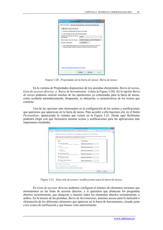 CAPÍTULO 3. INTERFAZ Y PERSONALIZACIÓN      39




                  Figura 3-20. Propiedades de la barra de tareas: Barra de tareas.


        En la ventana de Propiedades disponemos de tres pestañas elementales: Barra de tareas,
Lista de accesos directos y Barra de herramientas (véase la Figura 3-20). En la opción Barra
de tareas podemos realizar muchas de las operaciones ya comentadas para la barra de tareas,
como ocultarla automáticamente, bloquearla, su ubicación, o características de los iconos que
contiene.

       Una de las opciones más interesantes es la configuración de los iconos y notificaciones
que queremos que aparezcan en la barra de tareas. Para acceder a ella hacemos clic en el botón
Personalizar, apareciendo la ventana que vemos en la Figura 3-21. Desde aquí fácilmente
podemos elegir con qué frecuencia mostrar iconos y notificaciones para las aplicaciones más
importantes instaladas.




              Figura 3-21. Selección de iconos y notificaciones para la barra de tareas.


         En Lista de accesos directos podemos configurar el número de elementos recientes que
mostraremos en las listas de accesos directos, y si queremos que almacene los programas
abiertos recientemente, que almacene y muestre todos los elementos abiertos recientemente, o
ambos. En la tercera de las pestañas, Barra de herramientas, tenemos acceso para la inclusión o
eliminación de los diferentes elementos que aparecen en la barra de herramientas, situada junto
a los iconos de notificación y que hemos visto anteriormente.



                                                                                www.adminso.es
 
