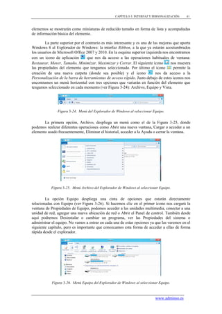 CAPÍTULO 3. INTERFAZ Y PERSONALIZACIÓN    41



elementos se mostrarán como miniaturas de reducido tamaño en forma de lista y acompañadas
de información básica del elemento.

        La parte superior por el contrario es más interesante y es una de las mejoras que aporta
Windows 8 al Explorador de Windows: la interfaz Ribbon, a la que ya estarán acostumbrados
los usuarios de Microsoft Office 2007 y 2010. En la esquina superior izquierda nos encontramos
con un icono de aplicación        que nos da acceso a las operaciones habituales de ventana:
Restaurar, Mover, Tamaño, Minimizar, Maximizar y Cerrar. El siguiente icono         nos muestra
las propiedades del elemento que tengamos seleccionado. Por último el icono           permite la
creación de una nueva carpeta (donde sea posible) y el icono                nos da acceso a la
Personalización de la barra de herramientas de acceso rápido. Justo debajo de estos iconos nos
encontramos un menú horizontal con tres opciones que variarán en función del elemento que
tengamos seleccionado en cada momento (ver Figura 3-24): Archivo, Equipo y Vista.




               Figura 3-24. Menú del Explorador de Windows al seleccionar Equipo.


       La primera opción, Archivo, despliega un menú como el de la Figura 3-25, donde
podemos realizar diferentes operaciones como Abrir una nueva ventana, Cargar o acceder a un
elemento usado frecuentemente, Eliminar el historial, acceder a la Ayuda o cerrar la ventana.




           Figura 3-25. Menú Archivo del Explorador de Windows al seleccionar Equipo.


        La opción Equipo despliega una cinta de opciones que estarán directamente
relacionadas con Equipo (ver Figura 3-26). Si hacemos clic en el primer icono nos cargará la
ventana de Propiedades de Equipo, podemos acceder a las unidades multimedia, conectar a una
unidad de red, agregar una nueva ubicación de red o Abrir el Panel de control. También desde
aquí podremos Desinstalar o cambiar un programa, ver las Propiedades del sistema o
administrar el equipo. No vamos a entrar en cada una de estas opciones ya que las veremos en el
siguiente capítulo, pero es importante que conozcamos esta forma de acceder a ellas de forma
rápida desde el explorador.




            Figura 3-26. Menú Equipo del Explorador de Windows al seleccionar Equipo.



                                                                           www.adminso.es
 