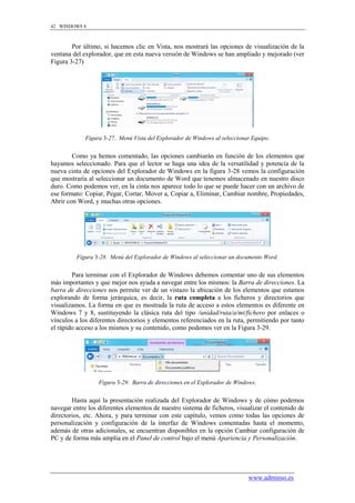 42 WINDOWS 8



        Por último, si hacemos clic en Vista, nos mostrará las opciones de visualización de la
ventana del explorador, que en esta nueva versión de Windows se han ampliado y mejorado (ver
Figura 3-27)




             Figura 3-27. Menú Vista del Explorador de Windows al seleccionar Equipo.


        Como ya hemos comentado, las opciones cambiarán en función de los elementos que
hayamos seleccionado. Para que el lector se haga una idea de la versatilidad y potencia de la
nueva cinta de opciones del Explorador de Windows en la figura 3-28 vemos la configuración
que mostraría al seleccionar un documento de Word que tenemos almacenado en nuestro disco
duro. Como podemos ver, en la cinta nos aparece todo lo que se puede hacer con un archivo de
ese formato: Copiar, Pegar, Cortar, Mover a, Copiar a, Eliminar, Cambiar nombre, Propiedades,
Abrir con Word, y muchas otras opciones.




         Figura 3-28. Menú del Explorador de Windows al seleccionar un documento Word.


        Para terminar con el Explorador de Windows debemos comentar uno de sus elementos
más importantes y que mejor nos ayuda a navegar entre los mismos: la Barra de direcciones. La
barra de direcciones nos permite ver de un vistazo la ubicación de los elementos que estamos
explorando de forma jerárquica, es decir, la ruta completa a los ficheros y directorios que
visualizamos. La forma en que es mostrada la ruta de acceso a estos elementos es diferente en
Windows 7 y 8, sustituyendo la clásica ruta del tipo /unidad/ruta/a/mi/fichero por enlaces o
vínculos a los diferentes directorios y elementos referenciados en la ruta, permitiendo por tanto
el rápido acceso a los mismos y su contenido, como podemos ver en la Figura 3-29.




                  Figura 3-29. Barra de direcciones en el Explorador de Windows.


        Hasta aquí la presentación realizada del Explorador de Windows y de cómo podemos
navegar entre los diferentes elementos de nuestro sistema de ficheros, visualizar el contenido de
directorios, etc. Ahora, y para terminar con este capítulo, vemos como todas las opciones de
personalización y configuración de la interfaz de Windows comentadas hasta el momento,
además de otras adicionales, se encuentran disponibles en la opción Cambiar configuración de
PC y de forma más amplia en el Panel de control bajo el menú Apariencia y Personalización.




                                                                            www.adminso.es
 