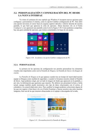 CAPÍTULO 3. INTERFAZ Y PERSONALIZACIÓN       43



3.2. PERSONALIZACIÓN Y CONFIGURACIÓN DEL PC DESDE
     LA NUEVA INTERFAZ
        Ya vimos al comienzo de este capítulo que Windows 8 incorpora nuevas opciones para
configurar y personalizar el sistema, como la opción Cambiar configuración de PC. Para abrir
esta opción movemos el cursor hacia la esquina superior derecha o inferior derecha de nuestra
pantalla, lo que hará que aparezca la cinta de opciones. Ahora hacemos clic en el botón
Configurar y nos aparecerá una pantalla como la de la Figura 3-30. Como podemos comprobar,
hay una gran cantidad de opciones, que iremos comentando a lo largo de este punto.




                Figura 3-30. Accedemos a la opción Cambiar configuración de PC.



3.2.1. PERSONALIZAR.

        La primera de las opciones de configuración nos permite personalizar los elementos
visuales más importantes como son la Pantalla de bloqueo, la Pantalla de Inicio o la Imagen de
cuenta.

        La Pantalla de bloqueo es la que aparece cuando tras un tiempo de inactividad nuestro
equipo se bloquea como medida de seguridad, o cuando lo forzamos nosotros desde la Pantalla
de Inicio. Aquí podemos elegir, por un lado la imagen de fondo que aparecerá en la pantalla, y
por otro, la información que queremos que muestre. Por defecto nos presentará la hora y fecha
actual, aunque también puede mostrarnos otro tipo de datos relacionados con el correo, el
calendario o la conectividad entre otros. Para cambiar la imagen podemos seleccionar alguna de
las que nos sugiere o bien hacer clic en el botón Examinar y buscar nosotros una entre nuestras
imágenes, bien sea de las que tenemos almacenadas en el equipo o descargadas de la nube.




                     Figura 3-31. Personalización de la Pantalla de Bloqueo.




                                                                               www.adminso.es
 