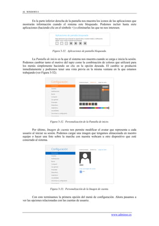44 WINDOWS 8



        En la parte inferior derecha de la pantalla nos muestra los iconos de las aplicaciones que
mostrarán información cuando el sistema este bloqueado. Podemos incluir hasta siete
aplicaciones (haciendo clic en el símbolo +) o eliminarlas las que no nos interesen.




                         Figura 3-32. Aplicaciones de pantalla bloqueada.


        La Pantalla de inicio es la que el sistema nos muestra cuando se carga e inicia la sesión.
Podemos cambiar tanto el motivo del tapiz como la combinación de colores que utilizará para
los menús simplemente haciendo un clic en la opción deseada. El cambio se producirá
inmediatamente y podremos tener una vista previa en la misma ventana en la que estamos
trabajando (ver Figura 3-32).




                       Figura 3-32. Personalización de la Pantalla de inicio.


        Por último, Imagen de cuenta nos permite modificar el avatar que representa a cada
usuario al iniciar su sesión. Podemos cargar una imagen que tengamos almacenada en nuestro
equipo o hacer una foto sobre la marcha con nuestra webcam u otro dispositivo que esté
conectado al sistema.




                       Figura 3-33. Personalización de la Imagen de cuenta.


         Con esto terminamos la primera opción del menú de configuración. Ahora pasamos a
ver las opciones relacionadas con las cuentas de usuario.



                                                                                www.adminso.es
 