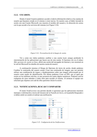 CAPÍTULO 3. INTERFAZ Y PERSONALIZACIÓN     45




3.2.2. USUARIOS.

        Desde el menú Usuarios podemos acceder a toda la información relativa a las cuentas de
usuario que hayamos creado en el sistema o crear nuevas. En nuestro caso, al haber iniciado la
sesión con una Cuenta Microsoft, nos muestra el nombre del usuario y la dirección de correo
con la que accede a los servicios del sistema (ver Figura 3-34).




                       Figura 3-34. Personalización de la Imagen de cuenta.


        Tal y como nos indica podemos cambiar a una cuenta local, aunque perdiendo la
sincronización de las aplicaciones que hacen uso de esta cuenta. Si hacemos clic en el enlace
Más opciones de cuenta en línea, abrirá una sesión del navegador de Internet y nos mostrará en
la web de Microsoft los detalles de nuestra cuenta de usuario.

         A continuación tenemos el bloque de Opciones de inicio de sesión, donde podemos
Cambiar la contraseña del usuario actual, Crear una contraseña de imagen, que nos permite
utilizar una combinación de toques y desplazamientos sobre una imagen seleccionada por el
usuario como medio de identificación. Por último podemos Crear un PIN, que al igual que
ocurre en los teléfonos móviles, es una secuencia de cuatro dígitos numéricos. Podemos activar
cualquiera de estos métodos o todos ellos para acceder al sistema. Al arrancar el equipo nos
solicitará que elijamos con cuál de ellos queremos iniciar la sesión.


3.2.3. NOTIFICACIONES, BUSCAR Y COMPARTIR

        El menú Notificaciones nos permite decidir si queremos que las aplicaciones muestren
mensajes e información a través del mosaico de la Pantalla de Inicio, en la pantalla bloqueada o
si deben emitir un sonido al realizar una notificación.




                         Figura 3-35. Configuración de las Notificaciones.



                                                                              www.adminso.es
 