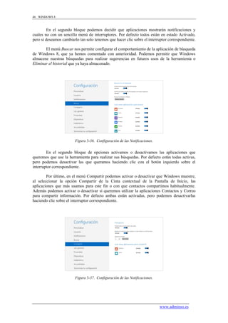 46 WINDOWS 8



         En el segundo bloque podemos decidir que aplicaciones mostrarán notificaciones y
cuales no con un sencillo menú de interruptores. Por defecto todos están en estado Activado,
pero si deseamos cambiarlo tan solo tenemos que hacer clic sobre el interruptor correspondiente.

       El menú Buscar nos permite configurar el comportamiento de la aplicación de búsqueda
de Windows 8, que ya hemos comentado con anterioridad. Podemos permitir que Windows
almacene nuestras búsquedas para realizar sugerencias en futuros usos de la herramienta o
Eliminar el historial que ya haya almacenado.




                         Figura 3-36. Configuración de las Notificaciones.


        En el segundo bloque de opciones activamos o desactivamos las aplicaciones que
queremos que use la herramienta para realizar sus búsquedas. Por defecto están todas activas,
pero podemos desactivar las que queramos haciendo clic con el botón izquierdo sobre el
interruptor correspondiente.

        Por último, en el menú Compartir podemos activar o desactivar que Windows muestre,
al seleccionar la opción Compartir de la Cinta contextual de la Pantalla de Inicio, las
aplicaciones que más usamos para este fin o con que contactos compartimos habitualmente.
Además podemos activar o desactivar si queremos utilizar la aplicaciones Contactos y Correo
para compartir información. Por defecto ambas están activadas, pero podemos desactivarlas
haciendo clic sobre el interruptor correspondiente.




                         Figura 3-37. Configuración de las Notificaciones.




                                                                             www.adminso.es
 
