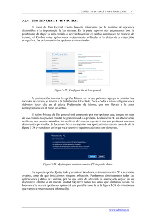 CAPÍTULO 3. INTERFAZ Y PERSONALIZACIÓN    47



3.2.4. USO GENERAL Y PRIVACIDAD

        El menú de Uso General resulta bastante interesante por la cantidad de opciones
disponibles y la importancia de las mismas. En la parte superior nos encontramos con la
posibilidad de elegir la zona horaria o activar/desactivar el cambio automático del horario de
verano, el Cambio entre aplicaciones recientemente utilizadas o la detección y corrección
ortográfica. Por defecto todas las opciones están activadas.




                            Figura 3-37. Configuración de Uso general.


        A continuación tenemos la opción Idioma, en la que podemos agregar o cambiar los
métodos de entrada, el idioma o la distribución del teclado. Para acceder a estas configuraciones
debemos hacer clic en el enlace Preferencias de idioma, que nos llevará a la zona
correspondiente en el Panel de control.

        El último bloque de Uso general está compuesto por tres opciones que, aunque no sean
de uso común, nos pueden resultar de gran utilidad. La primera, Restaurar tu PC sin afectar a tus
archivos, nos permite actualizar los archivos del sistema operativo sin que perdamos nuestros
documentos personales. Si hacemos clic en esta opción nos aparecerá una ventana como la de la
figura 3-38 avisándonos de lo que va a ocurrir si seguimos adelante con el proceso.




                  Figura 3-38. Opción para restaurar nuestro PC sin perder datos.


        La segunda opción, Quitar todo y reinstalar Windows, restaurará nuestro PC a su estado
original, antes de que instalásemos ninguna aplicación. Perderemos absolutamente todas las
aplicaciones y datos del sistema, por lo que antes de utilizarla es aconsejable copiar en un
dispositivo externo o en nuestra unidad SkyDrive todos los datos que queramos salvar. Si
hacemos clic en esta opción nos aparecerá una pantalla como la de la figura 3-39 advirtiéndonos
que vamos a perder nuestra información.




                                                                             www.adminso.es
 