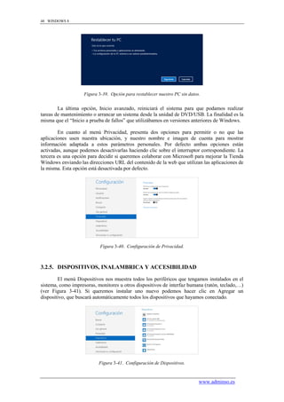 48 WINDOWS 8




                    Figura 3-39. Opción para restablecer nuestro PC sin datos.


        La última opción, Inicio avanzado, reiniciará el sistema para que podamos realizar
tareas de mantenimiento o arrancar un sistema desde la unidad de DVD/USB. La finalidad es la
misma que el “Inicio a prueba de fallos” que utilizábamos en versiones anteriores de Windows.

        En cuanto al menú Privacidad, presenta dos opciones para permitir o no que las
aplicaciones usen nuestra ubicación, y nuestro nombre e imagen de cuenta para mostrar
información adaptada a estos parámetros personales. Por defecto ambas opciones están
activadas, aunque podemos desactivarlas haciendo clic sobre el interruptor correspondiente. La
tercera es una opción para decidir si queremos colaborar con Microsoft para mejorar la Tienda
Windows enviando las direcciones URL del contenido de la web que utilizan las aplicaciones de
la misma. Esta opción está desactivada por defecto.




                            Figura 3-40. Configuración de Privacidad.



3.2.5. DISPOSITIVOS, INALAMBRICA Y ACCESIBILIDAD

        El menú Dispositivos nos muestra todos los periféricos que tengamos instalados en el
sistema, como impresoras, monitores u otros dispositivos de interfaz humana (ratón, teclado,…)
(ver Figura 3-41). Si queremos instalar uno nuevo podemos hacer clic en Agregar un
dispositivo, que buscará automáticamente todos los dispositivos que hayamos conectado.




                           Figura 3-41. Configuración de Dispositivos.


                                                                             www.adminso.es
 