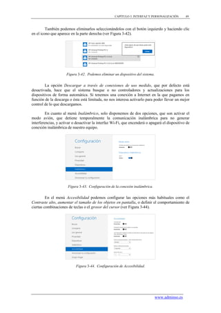 CAPÍTULO 3. INTERFAZ Y PERSONALIZACIÓN        49



         También podemos eliminarlos seleccionándolos con el botón izquierdo y haciendo clic
en el icono que aparece en la parte derecha (ver Figura 3-42).




                     Figura 3-42. Podemos eliminar un dispositivo del sistema.


        La opción Descargar a través de conexiones de uso medido, que por defecto está
desactivada, hace que el sistema busque o no controladores y actualizaciones para los
dispositivos de forma automática. Si tenemos una conexión a Internet en la que pagamos en
función de la descarga o ésta está limitada, no nos interesa activarlo para poder llevar un mejor
control de lo que descargamos.

         En cuanto al menú Inalámbrico, solo disponemos de dos opciones, que son activar el
modo avión, que detiene temporalmente la comunicación inalámbrica para no generar
interferencias, y activar o desactivar la interfaz Wi-Fi, que encenderá o apagará el dispositivo de
conexión inalámbrica de nuestro equipo.




                      Figura 3-43. Configuración de la conexión inalámbrica.


         En el menú Accesibilidad podemos configurar las opciones más habituales como el
Contraste alto, aumentar el tamaño de los objetos en pantalla, o definir el comportamiento de
ciertas combinaciones de teclas o el grosor del cursor (ver Figura 3-44).




                           Figura 3-44. Configuración de Accesibilidad.




                                                                                 www.adminso.es
 