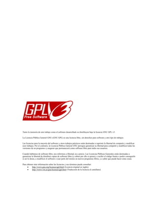 Tanto la memoria de este trabajo como el software desarrollado se distribuyen bajo la licencia GNU GPL v3.

La Licencia Pública General GNU (GNU GPL) es una licencia libre, sin derechos para software y otro tipo de trabajos.

Las licencias para la mayoría del software y otros trabajos prácticos están destinadas a suprimir la libertad de compartir y modificar
esos trabajos. Por el contrario, la Licencia Pública General GNU persigue garantizar su libertad para compartir y modificar todas las
versiones de un programa--y asegurar que permanecerá como software libre para todos sus usuarios.

Cuando hablamos de software libre, nos referimos a libertad, no a precio. Las Licencias Públicas Generales están destinadas a
garantizar la libertad de distribuir copias de software libre (y cobrar por ello si quiere), a recibir el código fuente o poder conseguirlo
si así lo desea, a modificar el software o usar parte del mismo en nuevos programas libres, y a saber que puede hacer estas cosas.

Para obtener más información sobre las licencias y sus términos puede consultar:
          http://www.gnu.org/licenses/gpl.html (Licencia original en inglés)
          http://www.viti.es/gnu/licenses/gpl.html (Traducción de la licencia al castellano)
 