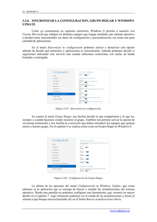 50 WINDOWS 8



3.2.6. SINCRONIZAR LA CONFIGURACION, GRUPO HOGAR Y WINDOWS
UPDATE

        Como ya comentamos en capítulos anteriores, Windows 8 permite a usuarios con
Cuenta Microsoft que trabajen en distintos equipos que tengan instalado este sistema operativo
y puedan tener sincronizados sus datos de configuración y personalización, así como una gran
cantidad de aplicaciones.

        En el menú Sincronizar tu configuración podemos activar o desactivar esta opción
además de decidir qué elementos y aplicaciones se sincronizarán. Además podemos decidir si
seguiremos utilizando este servicio aun cuando utilicemos conexiones con ancho de banda
limitado o restringido.




                            Figura 3-45. Sincronizar tu configuración.


        En cuanto al menú Grupo Hogar, nos facilita decidir lo que compartimos y lo que no,
siempre y cuando hayamos creado nosotros el grupo. También nos permite activar la opción de
streaming multimedia y nos facilita la contraseña que deben introducir los equipos que quieran
unirse a nuestro grupo. En el capítulo 6 se explica cómo crear un Grupo Hogar en Windows 8.




                           Figura 3-46. Configuración de Grupo Hogar.


         La última de las opciones del menú Configuración es Windows Update, que como
sabemos es la aplicación que se encarga de buscar e instalar las actualizaciones del sistema
operativo. Desde esta pantalla no podemos configurar esta herramienta, que veremos en mayor
detalle en el capítulo 7. Aquí solamente podemos ver el estado de las actualizaciones y forzar al
sistema a que busque nuevas haciendo clic en el botón Buscar actualizaciones ahora.


                                                                           www.adminso.es
 