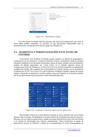 CAPÍTULO 3. INTERFAZ Y PERSONALIZACIÓN     51




                               Figura 3-47. Menú Windows Update.


       Con esto hemos terminado todas las opciones del menú de Configuración, que como el
lector habrá podido comprobar, se convierte en una herramienta indispensable para la
personalización y configuración de nuestro equipo con Windows 8.


3.3. APARIENCIA Y PERSONALIZACIÓN EN EL PANEL DE
     CONTROL
        Como hemos visto Windows 8 permite acceder siempre a la edición de propiedades y
configuración de sus elementos visuales de diferentes formas, normalmente desde los propios
elementos mediante el uso de menús contextuales, menús de apoyo situados cerca del elemento,
cuadros de diálogo adicionales, etc. Como vemos en el capítulo siguiente acerca de
Configuración básica de Windows 8, el Panel de Control es el punto central de la configuración
completa del equipo, más completa que la presentada en el punto anterior con la herramienta
Configuración de PC. En el Panel de control podemos configurar cualquier aspecto de nuestro
equipo, incluyendo su apariencia o interfaz gráfica, tema que tratamos en el presente capítulo
por lo que aprovechamos para comentar el menú disponible para ello.




                Figura 3-48. Localizamos el Panel de control entre las Aplicaciones


        Para acceder al Panel de control desde la Pantalla de Inicio, hacemos clic con el botón
derecho sobre la misma. Se desplegará en la parte inferior de la pantalla una cinta de opciones.
Hacemos clic en Todas las aplicaciones, situado en la parte derecha de la cinta. Esto nos llevará
a la ventana de aplicaciones que tratamos anteriormente. Ahora localizamos el grupo de
aplicaciones Sistema de Windows y dentro de él encontraremos el icono correspondiente al


                                                                              www.adminso.es
 
