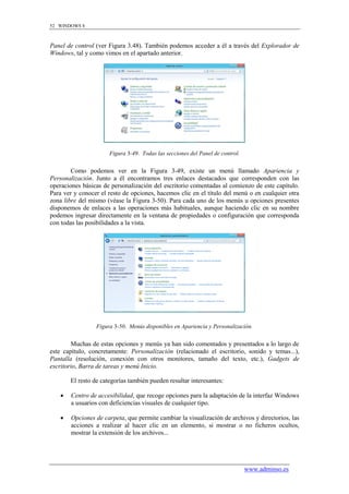 52 WINDOWS 8



Panel de control (ver Figura 3.48). También podemos acceder a él a través del Explorador de
Windows, tal y como vimos en el apartado anterior.




                       Figura 3-49. Todas las secciones del Panel de control.


        Como podemos ver en la Figura 3-49, existe un menú llamado Apariencia y
Personalización. Junto a él encontramos tres enlaces destacados que corresponden con las
operaciones básicas de personalización del escritorio comentadas al comienzo de este capítulo.
Para ver y conocer el resto de opciones, hacemos clic en el título del menú o en cualquier otra
zona libre del mismo (véase la Figura 3-50). Para cada uno de los menús u opciones presentes
disponemos de enlaces a las operaciones más habituales, aunque haciendo clic en su nombre
podemos ingresar directamente en la ventana de propiedades o configuración que corresponda
con todas las posibilidades a la vista.




                  Figura 3-50. Menús disponibles en Apariencia y Personalización.


        Muchas de estas opciones y menús ya han sido comentados y presentados a lo largo de
este capítulo, concretamente: Personalización (relacionado el escritorio, sonido y temas...),
Pantalla (resolución, conexión con otros monitores, tamaño del texto, etc.), Gadgets de
escritorio, Barra de tareas y menú Inicio.

        El resto de categorías también pueden resultar interesantes:

       Centro de accesibilidad, que recoge opciones para la adaptación de la interfaz Windows
        a usuarios con deficiencias visuales de cualquier tipo.

       Opciones de carpeta, que permite cambiar la visualización de archivos y directorios, las
        acciones a realizar al hacer clic en un elemento, si mostrar o no ficheros ocultos,
        mostrar la extensión de los archivos...




                                                                                www.adminso.es
 