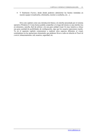CAPÍTULO 3. INTERFAZ Y PERSONALIZACIÓN     53



       Y finalmente Fuentes, desde donde podemos administrar las fuentes instaladas en
        nuestro equipo (visualizarlas, eliminarlas, mostrar u ocultarlas, etc…).



        Sirva este capítulo como una introducción básica a la interfaz presentada por el sistema
operativo Windows 8. Como hemos podido comprobar a lo largo del mismo es una interfaz rica
en elementos, sencilla, fácil de utilizar y de una gran calidad visual. Es muy intuitiva y ofrece
una gran cantidad de posibilidades de configuración, algo que los usuarios apreciamos mucho.
Ya en el siguiente capítulo comenzamos a explorar otros aspectos diferentes al visual,
centrándonos en las operaciones elementales que podemos llevar a cabo en relación al Panel de
control, almacenamiento, red, usuarios, seguridad, etc.




                                                                           www.adminso.es
 