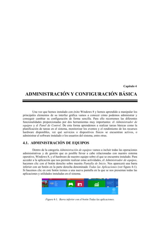 Capítulo 4

  ADMINISTRACIÓN Y CONFIGURACIÓN BÁSICA


        Una vez que hemos instalado con éxito Windows 8 y hemos aprendido a manipular los
principales elementos de su interfaz gráfica vamos a conocer cómo podemos administrar y
conseguir cambiar su configuración de forma sencilla. Para ello recorremos las diferentes
funcionalidades proporcionadas por dos herramientas muy importantes: el Administrador de
equipos y el Panel de Control. De esta forma aprendemos a realizar tareas básicas como la
planificación de tareas en el sistema, monitorizar los eventos y el rendimiento de los recursos
hardware disponibles, ver qué servicios o dispositivos físicos se encuentran activos, o
administrar el software instalado o los usuarios del sistema, entre otras.

4.1. ADMINISTRACIÓN DE EQUIPOS
         Dentro de la categoría Administración de equipos vamos a incluir todas las operaciones
administrativas y de gestión que es posible llevar a cabo relacionadas con nuestro sistema
operativo, Windows 8, y el hardware de nuestro equipo sobre el que se encuentra instalado. Para
acceder a la aplicación que nos permite realizar estas actividades, el Administrador de equipos,
hacemos clic con el botón derecho sobre nuestra Pantalla de Inicio. Nos aparecerá una barra
inferior con un botón en la parte derecha denominado Todas las Aplicaciones (ver figura 4-1).
Si hacemos clic en este botón iremos a una nueva pantalla en la que se nos presentan todas las
aplicaciones y utilidades instaladas en el sistema.




                   Figura 4-1. Barra inferior con el botón Todas las aplicaciones.
 