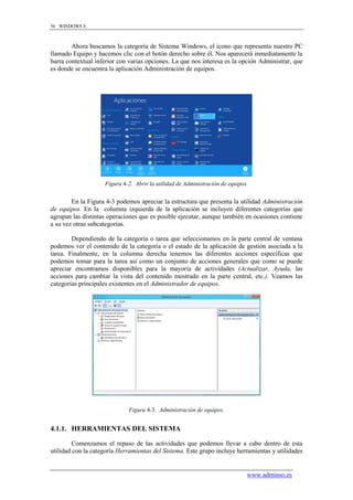 56 WINDOWS 8



        Ahora buscamos la categoría de Sistema Windows, el icono que representa nuestro PC
llamado Equipo y hacemos clic con el botón derecho sobre él. Nos aparecerá inmediatamente la
barra contextual inferior con varias opciones. La que nos interesa es la opción Administrar, que
es donde se encuentra la aplicación Administración de equipos.




                    Figura 4-2. Abrir la utilidad de Administración de equipos.


        En la Figura 4-3 podemos apreciar la estructura que presenta la utilidad Administración
de equipos. En la columna izquierda de la aplicación se incluyen diferentes categorías que
agrupan las distintas operaciones que es posible ejecutar, aunque también en ocasiones contiene
a su vez otras subcategorías.

        Dependiendo de la categoría o tarea que seleccionamos en la parte central de ventana
podemos ver el contenido de la categoría o el estado de la aplicación de gestión asociada a la
tarea. Finalmente, en la columna derecha tenemos las diferentes acciones específicas que
podemos tomar para la tarea así como un conjunto de acciones generales que como se puede
apreciar encontramos disponibles para la mayoría de actividades (Actualizar, Ayuda, las
acciones para cambiar la vista del contenido mostrado en la parte central, etc.). Veamos las
categorías principales existentes en el Administrador de equipos.




                             Figura 4-3. Administración de equipos.


4.1.1. HERRAMIENTAS DEL SISTEMA

         Comenzamos el repaso de las actividades que podemos llevar a cabo dentro de esta
utilidad con la categoría Herramientas del Sistema. Este grupo incluye herramientas y utilidades


                                                                              www.adminso.es
 