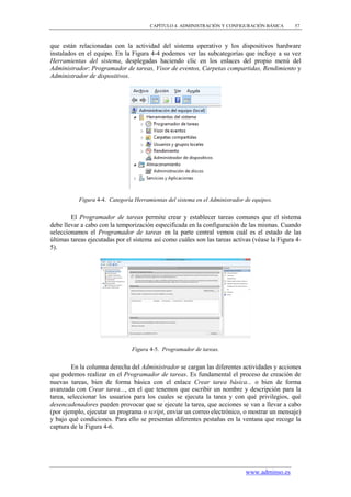 CAPÍTULO 4. ADMINISTRACIÓN Y CONFIGURACIÓN BÁSICA        57



que están relacionadas con la actividad del sistema operativo y los dispositivos hardware
instalados en el equipo. En la Figura 4-4 podemos ver las subcategorías que incluye a su vez
Herramientas del sistema, desplegadas haciendo clic en los enlaces del propio menú del
Administrador: Programador de tareas, Visor de eventos, Carpetas compartidas, Rendimiento y
Administrador de dispositivos.




           Figura 4-4. Categoría Herramientas del sistema en el Administrador de equipos.


        El Programador de tareas permite crear y establecer tareas comunes que el sistema
debe llevar a cabo con la temporización especificada en la configuración de las mismas. Cuando
seleccionamos el Programador de tareas en la parte central vemos cuál es el estado de las
últimas tareas ejecutadas por el sistema así como cuáles son las tareas activas (véase la Figura 4-
5).




                                Figura 4-5. Programador de tareas.


        En la columna derecha del Administrador se cargan las diferentes actividades y acciones
que podemos realizar en el Programador de tareas. Es fundamental el proceso de creación de
nuevas tareas, bien de forma básica con el enlace Crear tarea básica... o bien de forma
avanzada con Crear tarea..., en el que tenemos que escribir un nombre y descripción para la
tarea, seleccionar los usuarios para los cuales se ejecuta la tarea y con qué privilegios, qué
desencadenadores pueden provocar que se ejecute la tarea, que acciones se van a llevar a cabo
(por ejemplo, ejecutar un programa o script, enviar un correo electrónico, o mostrar un mensaje)
y bajo qué condiciones. Para ello se presentan diferentes pestañas en la ventana que recoge la
captura de la Figura 4-6.




                                                                              www.adminso.es
 