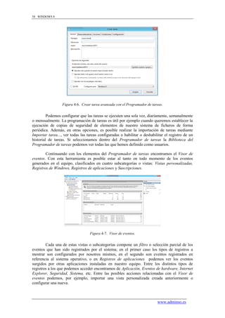 58 WINDOWS 8




                  Figura 4-6. Crear tarea avanzada con el Programador de tareas.


         Podemos configurar que las tareas se ejecuten una sola vez, diariamente, semanalmente
o mensualmente. La programación de tareas es útil por ejemplo cuando queremos establecer la
ejecución de copias de seguridad de elementos de nuestro sistema de ficheros de forma
periódica. Además, en otras opciones, es posible realizar la importación de tareas mediante
Importar tarea..., ver todas las tareas configuradas o habilitar o deshabilitar el registro de un
historial de tareas. Si seleccionamos dentro del Programador de tareas la Biblioteca del
Programador de tareas podemos ver todas las que hemos definido como usuarios.

        Continuando con los elementos del Programador de tareas encontramos el Visor de
eventos. Con esta herramienta es posible estar al tanto en todo momento de los eventos
generados en el equipo, clasificados en cuatro subcategorías o vistas: Vistas personalizadas,
Registros de Windows, Registros de aplicaciones y Suscripciones.




                                   Figura 4-7. Visor de eventos.


        Cada una de estas vistas o subcategorías compone un filtro o selección parcial de los
eventos que han sido registrados por el sistema; en el primer caso los tipos de registros a
mostrar son configurados por nosotros mismos, en el segundo son eventos registrados en
referencia al sistema operativo, o en Registros de aplicaciones podemos ver los eventos
surgidos por otras aplicaciones instaladas en nuestro equipo. Entre los distintos tipos de
registros a los que podemos acceder encontramos de Aplicación, Eventos de hardware, Internet
Explorer, Seguridad, Sistema, etc. Entre las posibles acciones relacionadas con el Visor de
eventos podemos, por ejemplo, importar una vista personalizada creada anteriormente o
configurar una nueva.



                                                                            www.adminso.es
 