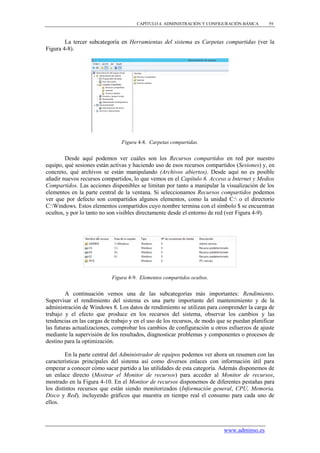 CAPÍTULO 4. ADMINISTRACIÓN Y CONFIGURACIÓN BÁSICA       59



        La tercer subcategoría en Herramientas del sistema es Carpetas compartidas (ver la
Figura 4-8).




                                Figura 4-8. Carpetas compartidas.


        Desde aquí podemos ver cuáles son los Recursos compartidos en red por nuestro
equipo, qué sesiones están activas y haciendo uso de esos recursos compartidos (Sesiones) y, en
concreto, qué archivos se están manipulando (Archivos abiertos). Desde aquí no es posible
añadir nuevos recursos compartidos, lo que vemos en el Capítulo 6. Acceso a Internet y Medios
Compartidos. Las acciones disponibles se limitan por tanto a manipular la visualización de los
elementos en la parte central de la ventana. Si seleccionamos Recursos compartidos podemos
ver que por defecto son compartidos algunos elementos, como la unidad C: o el directorio
C:Windows. Estos elementos compartidos cuyo nombre termina con el símbolo $ se encuentran
ocultos, y por lo tanto no son visibles directamente desde el entorno de red (ver Figura 4-9).




                            Figura 4-9. Elementos compartidos ocultos.


         A continuación vemos una de las subcategorías más importantes: Rendimiento.
Supervisar el rendimiento del sistema es una parte importante del mantenimiento y de la
administración de Windows 8. Los datos de rendimiento se utilizan para comprender la carga de
trabajo y el efecto que produce en los recursos del sistema, observar los cambios y las
tendencias en las cargas de trabajo y en el uso de los recursos, de modo que se puedan planificar
las futuras actualizaciones, comprobar los cambios de configuración u otros esfuerzos de ajuste
mediante la supervisión de los resultados, diagnosticar problemas y componentes o procesos de
destino para la optimización.

         En la parte central del Administrador de equipos podemos ver ahora un resumen con las
características principales del sistema así como diversos enlaces con información útil para
empezar a conocer cómo sacar partido a las utilidades de esta categoría. Además disponemos de
un enlace directo (Mostrar el Monitor de recursos) para acceder al Monitor de recursos,
mostrado en la Figura 4-10. En el Monitor de recursos disponemos de diferentes pestañas para
los distintos recursos que están siendo monitorizados (Información general, CPU, Memoria,
Disco y Red), incluyendo gráficos que muestra en tiempo real el consumo para cada uno de
ellos.



                                                                           www.adminso.es
 