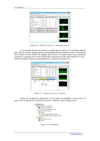 60 WINDOWS 8




                     Figura 4-10. Monitor de recursos – Información general.


        En la pestaña Información general es posible dar un repaso a los resultados globales
para cada uno de ellos, mientras que en cada pestaña dedicada es posible acceder a información
con un mayor nivel de detalle. Por ejemplo, para Memoria es posible observar qué cantidad de
la misma se encuentra en uso, qué cantidad libre, qué procesos están interviniendo en su uso,...
todo ello mediante gráficos cuya interpretación es sencilla (ver Figura 4-11).




                          Figura 4-11. Monitor de recursos – Memoria.


        Dentro de Rendimiento disponemos de tres grupos de utilidades: Herramientas de
supervisión, Conjuntos de recopiladores de datos e Informes (véase la Figura 4-12).




                                   Figura 4-12. Rendimiento.




                                                                               www.adminso.es
 
