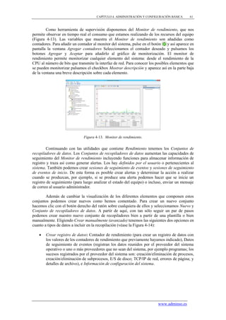 CAPÍTULO 4. ADMINISTRACIÓN Y CONFIGURACIÓN BÁSICA      61



        Como herramienta de supervisión disponemos del Monitor de rendimiento, que nos
permite observar en tiempo real el consumo que estamos realizando de los recursos del equipo
(Figura 4-13). Las variables que muestra el Monitor de rendimiento son añadidas como
contadores. Para añadir un contador al monitor del sistema, pulse en el botón   y así aparece en
pantalla la ventana Agregar contadores Seleccionamos el contador deseado y pulsamos los
botones Agregar y Aceptar para añadirlo al gráfico de monitorización. El monitor de
rendimiento permite monitorizar cualquier elemento del sistema: desde el rendimiento de la
CPU al número de bits que transmite la interfaz de red. Para conocer los posibles elementos que
se pueden monitorizar pulsamos el checkbox Mostrar descripción y aparece así en la parte baja
de la ventana una breve descripción sobre cada elemento.




                              Figura 4-13. Monitor de rendimiento.


         Continuando con las utilidades que contiene Rendimiento tenemos los Conjuntos de
recopiladores de datos. Los Conjuntos de recopiladores de datos aumentan las capacidades de
seguimiento del Monitor de rendimiento incluyendo funciones para almacenar información de
registro y traza así como generar alertas. Los hay definidos por el usuario o pertenecientes al
sistema. También podemos crear sesiones de seguimiento de eventos y sesiones de seguimiento
de eventos de inicio. De esta forma es posible crear alertas y determinar la acción a realizar
cuando se produzcan, por ejemplo, si se produce una alerta podemos hacer que se inicie un
registro de seguimiento (para luego analizar el estado del equipo) o incluso, enviar un mensaje
de correo al usuario administrador.

        Además de cambiar la visualización de los diferentes elementos que componen estos
conjuntos podemos crear nuevos como hemos comentado. Para crear un nuevo conjunto
hacemos clic con el botón derecho del ratón sobre cualquiera de ellos y seleccionamos Nuevo y
Conjunto de recopiladores de datos. A partir de aquí, con tan sólo seguir un par de pasos
podemos crear nuestro nuevo conjunto de recopiladores bien a partir de una plantilla o bien
manualmente. Eligiendo Crear manualmente (avanzado) tenemos las siguientes dos opciones en
cuanto a tipos de datos a incluir en la recopilación (véase la Figura 4-14):

       Crear registro de datos: Contador de rendimiento (para crear un registro de datos con
        los valores de los contadores de rendimiento que previamente hayamos indicado), Datos
        de seguimiento de eventos (registran los datos reunidos por el proveedor del sistema
        operativo o uno o más proveedores que no sean del sistema, por ejemplo programas; los
        sucesos registrados por el proveedor del sistema son: creación/eliminación de procesos,
        creación/eliminación de subprocesos, E/S de disco; TCP/IP de red, errores de página; y
        detalles de archivo), e Información de configuración del sistema.




                                                                          www.adminso.es
 