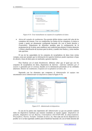62 WINDOWS 8




               Figura 4-14. Crear manualmente un conjunto de recopiladores de datos.


       Alerta del contador de rendimiento. Nos permite definir alertas a partir del valor de los
        contadores del sistema. Una vez establecidos los límites de los contadores, la alerta es
        creada y puede ser plenamente configurada haciendo clic con el botón derecho y
        Propiedades. Disponemos de diferentes pestañas para la configuración de la
        programación de la alerta, para establecer una condición para detener la alerta (duración
        o límite), planificación de acciones para la alerta y cuando ésta finalice, y otras muchas
        más opciones.

        El uso de las capacidades de los conjuntos de recopiladores de datos tiene ciertas
ventajas, como por ejemplo que la información de registros históricos puede exportarse a hojas
de cálculo y bases de datos para ser analizada y generar importes.

        Para finalizar con el menú Rendimiento, debemos saber que al igual que con los
conjuntos de recopiladores de datos, disponemos de Informes (informes definidos por el
usuario o generados por el sistema), basados en la información presentada en las utilidades
anteriores: Monitor de rendimiento, Conjuntos de recopiladores de datos, etc.

       Siguiendo con los elementos que componen el Administrador de equipos nos
encontramos con el Administrador de dispositivos (véase la Figura 4-15).




                            Figura 4-15. Administrador de dispositivos.


        Es una de las partes más importantes del Administrador ya que nos permite explorar
todos los dispositivos hardware que tenemos instalados en nuestro equipo: Adaptadores de
pantalla, Adaptadores de red, Baterías, Controladoras ATA/ATAPI IDE, de almacenamiento,
Procesadores, Puertos, Teclados, Unidades de disco, etc. Para cada uno de los dispositivos es
posible ver si se han registrado cambios para el hardware haciendo clic con el botón derecho del


                                                                             www.adminso.es
 