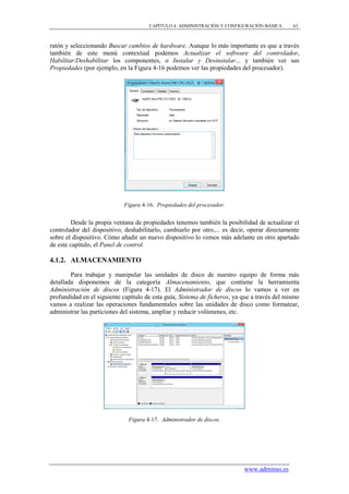 CAPÍTULO 4. ADMINISTRACIÓN Y CONFIGURACIÓN BÁSICA       63



ratón y seleccionando Buscar cambios de hardware. Aunque lo más importante es que a través
también de este menú contextual podemos Actualizar el software del controlador,
Habilitar/Deshabilitar los componentes, o Instalar y Desinstalar... y también ver sus
Propiedades (por ejemplo, en la Figura 4-16 podemos ver las propiedades del procesador).




                            Figura 4-16. Propiedades del procesador.


        Desde la propia ventana de propiedades tenemos también la posibilidad de actualizar el
controlador del dispositivo, deshabilitarlo, cambiarlo por otro,... es decir, operar directamente
sobre el dispositivo. Cómo añadir un nuevo dispositivo lo vemos más adelante en otro apartado
de este capítulo, el Panel de control.

4.1.2. ALMACENAMIENTO

        Para trabajar y manipular las unidades de disco de nuestro equipo de forma más
detallada disponemos de la categoría Almacenamiento, que contiene la herramienta
Administración de discos (Figura 4-17). El Administrador de discos lo vamos a ver en
profundidad en el siguiente capítulo de esta guía, Sistema de ficheros, ya que a través del mismo
vamos a realizar las operaciones fundamentales sobre las unidades de disco como formatear,
administrar las particiones del sistema, ampliar y reducir volúmenes, etc.




                              Figura 4-17. Administrador de discos.




                                                                           www.adminso.es
 