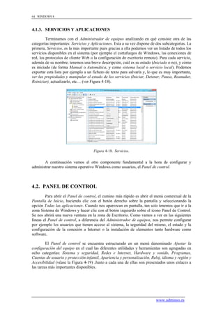 64 WINDOWS 8



4.1.3. SERVICIOS Y APLICACIONES

         Terminamos con el Administrador de equipos analizando en qué consiste otra de las
categorías importantes: Servicios y Aplicaciones. Esta a su vez dispone de dos subcategorías. La
primera, Servicios, es la más importante pues gracias a ella podemos ver un listado de todos los
servicios disponibles en el sistema (por ejemplo el cortafuegos de Windows, las conexiones de
red, los protocolos de cliente Web o la configuración de escritorio remoto). Para cada servicio,
además de su nombre, tenemos una breve descripción, cuál es su estado (Iniciado o no), y cómo
es iniciado (de forma Manual o Automática, y como sistema local o servicio local). Podemos
exportar esta lista por ejemplo a un fichero de texto para salvarla y, lo que es muy importante,
ver las propiedades y manipular el estado de los servicios (Iniciar, Detener, Pausa, Reanudar,
Reiniciar), actualizarlo, etc… (ver Figura 4-18).




                                     Figura 4-18. Servicios.


       A continuación vemos el otro componente fundamental a la hora de configurar y
administrar nuestro sistema operativo Windows como usuarios, el Panel de control.



4.2. PANEL DE CONTROL
        Para abrir el Panel de control, el camino más rápido es abrir el menú contextual de la
Pantalla de Inicio, haciendo clic con el botón derecho sobre la pantalla y seleccionando la
opción Todas las aplicaciones. Cuando nos aparezcan en pantalla, tan solo tenemos que ir a la
zona Sistema de Windows y hacer clic con el botón izquierdo sobre el icono Panel de Control.
Se nos abrirá una nueva ventana en la zona de Escritorio. Como vamos a ver en las siguientes
líneas el Panel de control, a diferencia del Administrador de equipos, nos permite configurar
por ejemplo los usuarios que tienen acceso al sistema, la seguridad del mismo, el estado y la
configuración de la conexión a Internet o la instalación de elementos tanto hardware como
software.

         El Panel de control se encuentra estructurado en un menú denominado Ajustar la
configuración del equipo en el cual las diferentes utilidades y herramientas son agrupadas en
ocho categorías: Sistema y seguridad, Redes e Internet, Hardware y sonido, Programas,
Cuentas de usuario y protección infantil, Apariencia y personalización, Reloj, idioma y región y
Accesibilidad (véase la Figura 4-19) .Junto a cada una de ellas son presentados unos enlaces a
las tareas más importantes disponibles.




                                                                          www.adminso.es
 