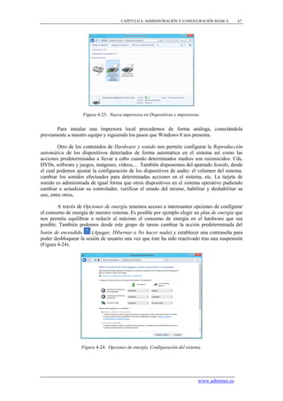 CAPÍTULO 4. ADMINISTRACIÓN Y CONFIGURACIÓN BÁSICA       67




                   Figura 4-23. Nueva impresora en Dispositivos e impresoras.


       Para instalar una impresora local procedemos de forma análoga, conectándola
previamente a nuestro equipo y siguiendo los pasos que Windows 8 nos presenta.

        Otro de los contenidos de Hardware y sonido nos permite configurar la Reproducción
automática de los dispositivos detectados de forma automática en el sistema así como las
acciones predeterminadas a llevar a cabo cuando determinados medios son reconocidos: Cds,
DVDs, software y juegos, imágenes, vídeos,... También disponemos del apartado Sonido, desde
el cual podemos ajustar la configuración de los dispositivos de audio: el volumen del sistema,
cambiar los sonidos efectuados para determinadas acciones en el sistema, etc. La tarjeta de
sonido es administrada de igual forma que otros dispositivos en el sistema operativo pudiendo
cambiar o actualizar su controlador, verificar el estado del mismo, habilitar y deshabilitar su
uso, entre otros.

        A través de Opciones de energía tenemos acceso a interesantes opciones de configurar
el consumo de energía de nuestro sistema. Es posible por ejemplo elegir un plan de energía que
nos permita equilibrar o reducir al máximo el consumo de energía en el hardware que sea
posible. También podemos desde este grupo de tareas cambiar la acción predeterminada del
botón de encendido      (Apagar, Hibernar o No hacer nada) y establecer una contraseña para
poder desbloquear la sesión de usuario una vez que éste ha sido reactivado tras una suspensión
(Figura 4-24).




                   Figura 4-24. Opciones de energía, Configuración del sistema.




                                                                             www.adminso.es
 