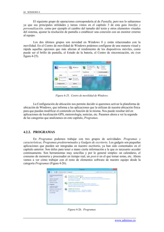 68 WINDOWS 8



         El siguiente grupo de operaciones correspondería al de Pantalla, pero nos lo saltaremos
ya que sus principales utilidades y tareas vimos en el capítulo 3 de esta guía Interfaz y
personalización, como por ejemplo el cambio del tamaño del texto y otros elementos visuales
del sistema, ajustar la resolución de pantalla o establecer una conexión con un monitor externo
al equipo.

        Los dos últimos grupos son novedad en Windows 8 y están relacionados con la
movilidad. En el Centro de movilidad de Windows podemos configurar de una manera visual y
rápida aquellas opciones que más afectan al rendimiento de los dispositivos móviles, como
puede ser el brillo de pantalla, el Estado de la batería, el Centro de sincronización, etc (ver
figura 4-25).




                          Figura 4-25. Centro de movilidad de Windows.


        La Configuración de ubicación nos permite decidir si queremos activar la plataforma de
ubicación de Windows, que informa a las aplicaciones que la utilizan de nuestra ubicación física
para que puedan modificar el contenido en función de la misma. Nos puede resultar útil en
aplicaciones de localización GPS, meteorología, noticias, etc. Pasamos ahora a ver la segunda
de las categorías que analizamos en este capítulo, Programas.



4.2.2. PROGRAMAS

        En Programas podemos trabajar con tres grupos de actividades: Programas y
características, Programas predeterminados y Gadgets de escritorio. Los gadgets son pequeñas
aplicaciones que pueden ser integradas en nuestro escritorio, ya han sido comentados en el
capítulo anterior. Son útiles para tener a mano cierta información a la que es necesario acceder
continuamente. Son herramientas muy sencillas y por lo general simples: un calendario, el
consumo de memoria y procesador en tiempo real, un post-it en el que tomar notas, etc. Ahora
vamos a ver cómo trabajar con el resto de elementos software de nuestro equipo desde la
categoría Programas (Figura 4-26).




                                    Figura 4-26. Programas.


                                                                           www.adminso.es
 