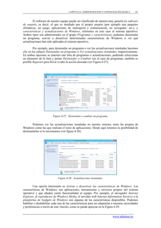 CAPÍTULO 4. ADMINISTRACIÓN Y CONFIGURACIÓN BÁSICA        69



        El software de nuestro equipo puede ser clasificado de manera muy general en software
de usuario, es decir, el que es instalado por el propio usuario (por ejemplo una paquetes
ofimáticos, un juego, aplicaciones de mensajería y comunicación, un navegador, etc.), y
características y actualizaciones de Windows, referentes en este caso al sistema operativo.
Ambos tipos son administrados en el grupo Programas y características; podemos desinstalar
un programa, activar o desactivar determinadas características de Windows o ver qué
actualizaciones han sido aplicadas al sistema operativo.

         Por ejemplo, para desinstalar un programa o ver las actualizaciones instaladas hacemos
clic en los enlaces Desinstalar un programa o Ver actualizaciones instaladas, respectivamente.
En ambas opciones se muestra una lista de programas o actualizaciones, pudiendo seleccionar
un elemento de la lista y pulsar Desinstalar o Cambiar (en el caso de programas, también es
posible Reparar) para llevar a cabo la acción deseada (ver Figura 4-27).




                         Figura 4-27. Desinstalar o cambiar un programa.


        Podemos ver las actualizaciones instaladas en nuestro sistema, tanto las propias de
Windows como las que realizan el resto de aplicaciones. Desde aquí tenemos la posibilidad de
desinstalarlas si lo necesitamos (ver figura 4-28).




                              Figura 4-28. Actualizaciones instaladas.


         Una opción interesante es Activar o desactivar las características de Windows. Las
características de Windows son aplicaciones, herramientas y servicios propios del sistema
operativo y que añaden cierta funcionalidad al equipo. Por ejemplo, el navegador Internet
Explorer, el reproductor de Windows Media, el servidor web Internet Information Services o la
plataforma de Gadgets de Windows son algunas de las características disponibles. Podemos
habilitar o deshabilitar cada una de las características para así adaptarlas a nuestras necesidades
y preferencias a través de este vínculo, como se puede apreciar en la Figura 4-29.


                                                                             www.adminso.es
 