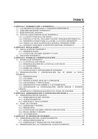 ÍNDICE

CAPÍTULO 1 INTRODUCCIÓN A WINDOWS 8 ................................................................ 9
  1.1. LAS DIFERENTES EDICIONES Y VERSIONES DISPONIBLES ............................ 10
  1.2. ADQUIRIR MICROSOFT WINDOWS 8 ..................................................................... 12
  1.3. REQUISITOS DEL SISTEMA...................................................................................... 13
  1.4. NUEVAS CARACTERÍSTICAS DE WINDOWS 8 .................................................... 13
      1.4.1. LA NUEVA PANTALLA DE INICIO .................................................................. 14
      1.4.2. PANTALLA TÁCTIL, TECLADO Y RATÓN: INTEGRACIÓN PERFECTA... 15
      1.4.3. WINDOWS 8 CONECTADO A LA NUBE: LA CUENTA MICROSOFT ......... 15
      1.4.4. TODAS LAS APLICACIONES QUE QUIERAS: WINDOWS STORE .............. 16
      1.4.5. INTERNET EXPLORER 10, REINVENTADO PARA WINDOWS 8 ................ 17
CAPÍTULO 2 INSTALACIÓN .............................................................................................. 19
  2.1. INSTALACIÓN DE WINDOWS 8 ............................................................................... 19
      2.1.1. PRIMEROS PASOS ............................................................................................... 20
      2.1.2. CUENTA DE USUARIO, EQUIPO Y CLAVE .................................................... 23
  2.2. INICIANDO WINDOWS 8 ........................................................................................... 26
CAPÍTULO 3 INTERFAZ Y PERSONALIZACIÓN .......................................................... 29
  3.1. INTERFAZ DE WINDOWS 8 ...................................................................................... 29
      3.1.1. LA PANTALLA DE INICIO ................................................................................. 30
      3.1.2. PERSONALIZACIÓN DE LA PANTALLA DE INICIO ..................................... 33
      3.1.3. EL ESCRITORIO ................................................................................................... 35
      3.1.4. BARRA DE TAREAS ............................................................................................ 38
      3.1.5. NAVEGACIÓN Y EXPLORADOR DE WINDOWS ........................................... 40
  3.2. PERSONALIZACIÓN Y CONFIGURACIÓN DEL PC DESDE LA NUEVA
  INTERFAZ ............................................................................................................................. 43
      3.2.1. PERSONALIZAR. ................................................................................................. 43
      3.2.2. USUARIOS. ........................................................................................................... 45
      3.2.3. NOTIFICACIONES, BUSCAR Y COMPARTIR ................................................. 45
      3.2.4. USO GENERAL Y PRIVACIDAD ....................................................................... 47
      3.2.5. DISPOSITIVOS, INALAMBRICA Y ACCESIBILIDAD .................................... 48
      3.2.6. SINCRONIZAR LA CONFIGURACION, GRUPO HOGAR Y WINDOWS
      UPDATE ........................................................................................................................... 50
  3.3. APARIENCIA Y PERSONALIZACIÓN EN EL PANEL DE CONTROL.................. 51
CAPÍTULO 4 ADMINISTRACIÓN Y CONFIGURACIÓN BÁSICA .............................. 55
  4.1. ADMINISTRACIÓN DE EQUIPOS ............................................................................. 55
      4.1.1. HERRAMIENTAS DEL SISTEMA ...................................................................... 56
      4.1.2. ALMACENAMIENTO .......................................................................................... 63
      4.1.3. SERVICIOS Y APLICACIONES .......................................................................... 64
  4.2. PANEL DE CONTROL ................................................................................................. 64
      4.2.1. HARDWARE Y SONIDO ..................................................................................... 65
      4.2.2. PROGRAMAS ....................................................................................................... 68
      4.2.3. CUENTAS DE USUARIO Y PROTECCIÓN INFANTIL ................................... 71
      4.2.4. RELOJ, IDIOMA Y REGIÓN ............................................................................... 73
      4.2.5. ACCESIBILIDAD .................................................................................................. 74
CAPÍTULO 5 EL SISTEMA DE FICHEROS ...................................................................... 77
  5.1. ADMINISTRACIÓN DEL ALMACENAMIENTO ..................................................... 77
      5.1.1. OPERACIONES BÁSICAS ................................................................................... 78
      5.1.2. FORMATEAR Y TRABAJAR CON VOLÚMENES ........................................... 79
  5.2. PROPIEDADES DE LAS UNIDADES DE ALMACENAMIENTO ........................... 80
 