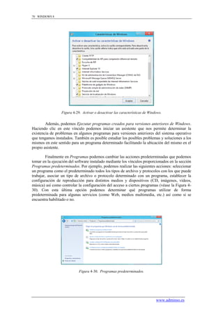 70 WINDOWS 8




                 Figura 4-29. Activar o desactivar las características de Windows.


        Además, podemos Ejecutar programas creados para versiones anteriores de Windows.
Haciendo clic en este vínculo podemos iniciar un asistente que nos permite determinar la
existencia de problemas en algunos programas para versiones anteriores del sistema operativo
que tengamos instalados. También es posible estudiar los posibles problemas y soluciones a los
mismos en este sentido para un programa determinado facilitando la ubicación del mismo en el
propio asistente.

         Finalmente en Programas podemos cambiar las acciones predeterminadas que podemos
tomar en la ejecución del software instalado mediante los vínculos proporcionados en la sección
Programas predeterminados. Por ejemplo, podemos realizar las siguientes acciones: seleccionar
un programa como el predeterminado todos los tipos de archivo y protocolos con los que puede
trabajar, asociar un tipo de archivo o protocolo determinado con un programa, establecer la
configuración de reproducción para distintos medios y dispositivos (CD, imágenes, vídeos,
música) así como controlar la configuración del acceso a ciertos programas (véase la Figura 4-
30). Con esta última opción podemos determinar qué programas utilizar de forma
predeterminada para algunas servicios (como Web, medios multimedia, etc.) así como si se
encuentra habilitado o no.




                            Figura 4-30. Programas predeterminados.




                                                                              www.adminso.es
 