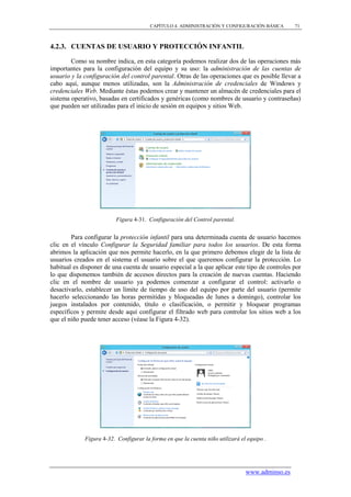CAPÍTULO 4. ADMINISTRACIÓN Y CONFIGURACIÓN BÁSICA        71



4.2.3. CUENTAS DE USUARIO Y PROTECCIÓN INFANTIL

        Como su nombre indica, en esta categoría podemos realizar dos de las operaciones más
importantes para la configuración del equipo y su uso: la administración de las cuentas de
usuario y la configuración del control parental. Otras de las operaciones que es posible llevar a
cabo aquí, aunque menos utilizadas, son la Administración de credenciales de Windows y
credenciales Web. Mediante éstas podemos crear y mantener un almacén de credenciales para el
sistema operativo, basadas en certificados y genéricas (como nombres de usuario y contraseñas)
que pueden ser utilizadas para el inicio de sesión en equipos y sitios Web.




                          Figura 4-31. Configuración del Control parental.


        Para configurar la protección infantil para una determinada cuenta de usuario hacemos
clic en el vínculo Configurar la Seguridad familiar para todos los usuarios. De esta forma
abrimos la aplicación que nos permite hacerlo, en la que primero debemos elegir de la lista de
usuarios creados en el sistema el usuario sobre el que queremos configurar la protección. Lo
habitual es disponer de una cuenta de usuario especial a la que aplicar este tipo de controles por
lo que disponemos también de accesos directos para la creación de nuevas cuentas. Haciendo
clic en el nombre de usuario ya podemos comenzar a configurar el control: activarlo o
desactivarlo, establecer un límite de tiempo de uso del equipo por parte del usuario (permite
hacerlo seleccionando las horas permitidas y bloqueadas de lunes a domingo), controlar los
juegos instalados por contenido, título o clasificación, o permitir y bloquear programas
específicos y permite desde aquí configurar el filtrado web para controlar los sitios web a los
que el niño puede tener acceso (véase la Figura 4-32).




             Figura 4-32. Configurar la forma en que la cuenta niño utilizará el equipo .




                                                                                www.adminso.es
 