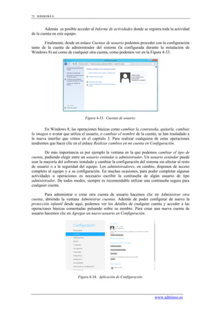 72 WINDOWS 8



        Además es posible acceder al Informe de actividades donde se registra toda la actividad
de la cuenta en este equipo.

       Finalmente, desde en enlace Cuentas de usuario podemos proceder con la configuración
tanto de la cuenta de administrador del sistema (la configurada durante la instalación de
Windows 8) así como de cualquier otra cuenta, como podemos ver en la Figura 4-33.




                                 Figura 4-33. Cuentas de usuario.


       En Windows 8, las operaciones básicas como cambiar la contraseña, quitarla, cambiar
la imagen o avatar que utiliza el usuario, o cambiar el nombre de la cuenta, se han trasladado a
la nueva interfaz que vimos en el capítulo 3. Para realizar cualquiera de estas operaciones
tendremos que hacer clic en el enlace Realizar cambios en mi cuenta en Configuración.

        De más importancia es por ejemplo la ventana en la que podemos cambiar el tipo de
cuenta, pudiendo elegir entre un usuario estándar o administrador. Un usuario estándar puede
usar la mayoría del software instalado y cambiar la configuración del sistema sin afectar al resto
de usuario o a la seguridad del equipo. Los administradores, en cambio, disponen de acceso
completo al equipo y a su configuración. En muchas ocasiones, para poder completar algunas
actividades u operaciones es necesario escribir la contraseña de algún usuario de tipo
administrador. De todos modos, siempre es recomendable utilizar una contraseña segura para
cualquier cuenta.

        Para administrar o crear otra cuenta de usuario hacemos clic en Administrar otra
cuenta, abriendo la ventana Administrar cuentas. Además de poder configurar de nuevo la
protección infantil desde aquí, podemos ver los detalles de cualquier cuenta y acceder a las
operaciones básicas comentadas pulsando sobre su nombre. Para crear una nueva cuenta de
usuario hacemos clic en Agregar un nuevo usuario en Configuración.




                            Figura 4-34. Aplicación de Configuración.




                                                                            www.adminso.es
 