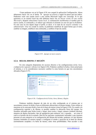 CAPÍTULO 4. ADMINISTRACIÓN Y CONFIGURACIÓN BÁSICA       73



        Como podemos ver en la Figura 4-34, nos cargará la aplicación Configuración. Ahora
deberemos hacer clic en el botón         Agregar un usuario y seguir los pasos que nos indica.
Podremos crear una cuenta local o una cuenta Microsoft según nos convenga. Si lo que
queremos es un usuario local tan sólo debemos hacer clic en Iniciar sesión sin una cuenta
Microsoft y después seleccionar Cuenta local. A continuación escribiremos el nombre para la
nueva cuenta, la contraseña y el indicio que utilizará el asistente en caso de que la olvidemos.
En este caso no nos dejará elegir el perfil, es decir, si se trata de un usuario estándar o un
administrador. Una vez creada la cuenta, la podremos modificar de igual forma que el resto,
cambiar su imagen, establecer una contraseña, y cambiar el tipo de cuenta.




                              Figura 4-35. Agregar un nuevo usuario.



4.2.4. RELOJ, IDIOMA Y REGIÓN

        En esta categoría disponemos de accesos directos a las configuraciones fecha, hora,
configuración regional e idioma (ver figura 4-36). Podemos cambiar la fecha y hora actual para
el sistema, o si lo consideramos necesario cambiar la zona horaria en que nos encontramos
ubicados (Figura 4-37).




                   Figura 4-36. Configuración de Fecha y hora, Idioma y Región.


        Podemos también disponer de más de un reloj configurado en el sistema por si
necesitamos conocer la fecha y hora en diferentes ubicaciones al mismo tiempo. Estos relojes se
muestran en la zona para fecha y hora de la barra de tareas (véase la Figura 4-38). En cuanto a la
configuración regional y de idioma, es posible cambiar la ubicación física del equipo, los
formatos utilizados para fecha (corta y larga), hora (corta y larga), número (símbolo decimal,
números de dígitos decimales, tipo de agrupación para números, etc.), moneda,... así como el
cuál es el primer día de la semana. Otra de las opciones comúnmente utilizadas y que tenemos
presente en esta categoría es la configuración del idioma del teclado: podemos ver qué idiomas
tenemos instalados en nuestro equipo o configurar el estado y posición de la barra de idioma
(normalmente acoplada a la barra de tareas), entre otras posibilidades. Para acceder a esta


                                                                            www.adminso.es
 