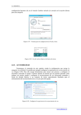 74 WINDOWS 8



configuración hacemos clic en el vínculo Cambiar métodos de entrada en la sección Idioma
para esta categoría.




                   Figura 4-37. Ventana para la configuración de Fecha y hora.




                     Figura 4-38. Uso de varios relojes en la barra de tareas.



4.2.5. ACCESIBILIDAD

        Terminamos el contenido de este capítulo viendo la configuración que recoge la
categoría Accesibilidad. Es posible por ejemplo configurar la experiencia de reconocimiento de
voz (Figura 4-39). Para ello recoge herramientas para iniciar este proceso y configurar el
micrófono conectado al equipo. Contiene además un tutorial que nos permite aprender cómo
trabajar con nuestro equipo y configurar el reconocimiento de voz incluyendo comandos y
forma de dictado básicos, y un conjunto de textos especialmente diseñados para el
entrenamiento del reconocimiento de su voz por parte del equipo.




                 Figura 4-39. Configurar la experiencia de reconocimiento de voz.




                                                                                 www.adminso.es
 