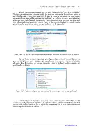 CAPÍTULO 4. ADMINISTRACIÓN Y CONFIGURACIÓN BÁSICA           75



        Además encontramos dentro de esta categoría el denominado Centro de accesibilidad.
Mediante su configuración y uso es posible dar a nuestro equipo otra dimensión en cuanto a
accesibilidad; esto es muy importante sobre de todo de cara a la interacción con usuarios que
presentan alguna discapacidad, ya sea visual, auditiva o de cualquier otro tipo. Permite facilitar
el uso del equipo configurando herramientas y procedimientos como una lupa que amplía el
área seleccionada en el escritorio (véase la Figura 4-40), mostrar el teclado en pantalla para la
pulsación de las teclas con el ratón o configurar el contraste de la pantalla.




Figura 4-40. Uso de la herramienta lupa en modo acoplado, mejorando la visualización de la pantalla.


        De esta forma podemos especificar y configurar dispositivos de entrada alternativos
para usar el equipo sin ratón o teclado, o por ejemplo para mostrar texto o alternativas visuales
al audio. Los dispositivos de entrada habituales (ratón y teclado) también pueden ser
configurados en detalle.




    Figura 4-41. Podemos configurar una gran cantidad de elementos que mejoran la accesibilidad.




        Terminamos así el capítulo 4 en el que hemos aprendido como administrar nuestro
sistema y a configurar nuestro equipo. En el siguiente capítulo veremos una parte fundamental
en cualquier sistema operativo, que es importante comprender para el buen funcionamiento de
nuestro equipo: el sistema de ficheros.




                                                                              www.adminso.es
 