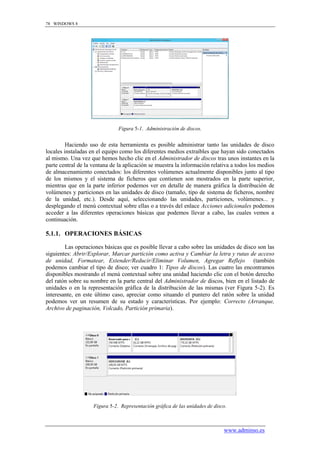 78 WINDOWS 8




                               Figura 5-1. Administración de discos.


         Haciendo uso de esta herramienta es posible administrar tanto las unidades de disco
locales instaladas en el equipo como los diferentes medios extraíbles que hayan sido conectados
al mismo. Una vez que hemos hecho clic en el Administrador de discos tras unos instantes en la
parte central de la ventana de la aplicación se muestra la información relativa a todos los medios
de almacenamiento conectados: los diferentes volúmenes actualmente disponibles junto al tipo
de los mismos y el sistema de ficheros que contienen son mostrados en la parte superior,
mientras que en la parte inferior podemos ver en detalle de manera gráfica la distribución de
volúmenes y particiones en las unidades de disco (tamaño, tipo de sistema de ficheros, nombre
de la unidad, etc.). Desde aquí, seleccionando las unidades, particiones, volúmenes... y
desplegando el menú contextual sobre ellas o a través del enlace Acciones adicionales podemos
acceder a las diferentes operaciones básicas que podemos llevar a cabo, las cuales vemos a
continuación.

5.1.1. OPERACIONES BÁSICAS

        Las operaciones básicas que es posible llevar a cabo sobre las unidades de disco son las
siguientes: Abrir/Explorar, Marcar partición como activa y Cambiar la letra y rutas de acceso
de unidad, Formatear, Extender/Reducir/Eliminar Volumen, Agregar Reflejo (también
podemos cambiar el tipo de disco; ver cuadro 1: Tipos de discos). Las cuatro las encontramos
disponibles mostrando el menú contextual sobre una unidad haciendo clic con el botón derecho
del ratón sobre su nombre en la parte central del Administrador de discos, bien en el listado de
unidades o en la representación gráfica de la distribución de las mismas (ver Figura 5-2). Es
interesante, en este último caso, apreciar como situando el puntero del ratón sobre la unidad
podemos ver un resumen de su estado y características. Por ejemplo: Correcto (Arranque,
Archivo de paginación, Volcado, Partición primaria).




                    Figura 5-2. Representación gráfica de las unidades de disco.



                                                                              www.adminso.es
 