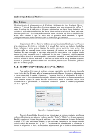 CAPÍTULO 5. EL SISTEMA DE FICHEROS    79




Cuadro 1. Tipos de discos en Windows 8


Tipos de discos
El Administrador de almacenamiento de Windows 8 distingue dos tipos de discos: básico y
dinámico. El tipo de disco duro lo podemos ver siempre junto a su representación gráfica. El
modo de utilización de cada uno es diferente: mientras que los discos duros dinámicos nos
permiten la utilización de volúmenes, los discos duros básicos se utilizan de forma tradicional
mediante particiones. De forma predeterminada, todos los discos son básicos (incluidos los
SCSI). Para cambiar el tipo de disco duro lo podemos hacer utilizando la opción
correspondiente en el menú contextual sobre la unidad en la que operamos.


         Seleccionando Abrir o Explorar podemos acceder mediante el Explorador de Windows
a la estructura de directorios y contenido de la unidad. Para marcar una partición (unidad de
disco, volumen,...) como activa elegimos la opción Marcar partición como activa. Una
partición debe ser marcada como activa solamente si contiene un sistema operativo en
funciones. En caso contrario, si marcamos una partición como activa y no contiene ningún
sistema operativo, es posible que el equipo deje de funcionar. Finalmente, también podemos
cambiar la letra y rutas de acceso asignadas a una unidad, tras elegir la opción Cambiar letra y
rutas de acceso de unidad, marcando la letra/ruta de acceso en la lista y pulsando Cambiar.
Además, si queremos, podemos añadir rutas adicionales para el acceso a la unidad, pulsando
para ello el botón Agregar.

5.1.2. FORMATEAR Y TRABAJAR CON VOLÚMENES

        Para realizar el formateo de un disco, volumen o partición, tan solo debemos hacer clic
con el botón derecho del ratón sobre el almacenamiento elegido para formatear y seleccionar en
el menú contextual la opción Formatear... Formatear implica la eliminación de todo el
contenido para el almacenamiento formateado; sólo debemos realizar un formateo cuando de
veras estamos seguros de querer hacerlo, considerando antes si deseamos salvar cierta
información de la que contiene. Al seleccionar Formatear... aparece la ventana que podemos
ver en la Figura 5-3.




                                Figura 5-3. Ventana Formatear.


        Tenemos la posibilidad de escribir una etiqueta para el volumen/partición con la que
podemos identificarla, por ejemplo podemos escribir “Datos”, “Música”, o lo que queramos.
También elegimos el tipo de sistema de archivos a crear en el proceso de formateo; lo habitual
es elegir NTFS para particiones Windows, o que queramos compartir en red, aunque también
podemos elegir los sistemas FAT y FAT32. A continuación seleccionamos el tamaño de la
unidad de asignación, es decir, la cantidad de fragmentos en que se divide el almacenamiento


                                                                          www.adminso.es
 
