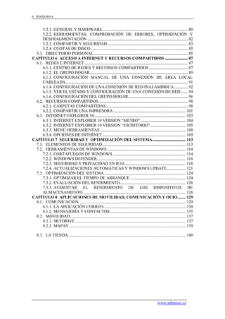 8 WINDOWS 8



      5.2.1. GENERAL Y HARDWARE .................................................................................. 80
      5.2.2. HERRAMIENTAS: COMPROBACIÓN DE ERRORES, OPTIMIZACIÓN Y
      DESFRAGMENTACIÓN ................................................................................................ 82
      5.2.3. COMPARTIR Y SEGURIDAD ............................................................................. 83
      5.2.4. CUOTAS DE DISCO ............................................................................................. 85
  5.3. DIRECTORIO PERSONAL .......................................................................................... 85
CAPÍTULO 6 ACCESO A INTERNET Y RECURSOS COMPARTIDOS ...................... 87
  6.1. REDES E INTERNET ................................................................................................... 87
      6.1.1. CENTRO DE REDES Y RECURSOS COMPARTIDOS ..................................... 87
      6.1.2. EL GRUPO HOGAR .............................................................................................. 89
      6.1.3. CONFIGURACIÓN MANUAL DE UNA CONEXIÓN DE ÁREA LOCAL
      CABLEADA ..................................................................................................................... 91
      6.1.4. CONFIGURACIÓN DE UNA CONEXIÓN DE RED INALÁMBRICA ............. 92
      6.1.5. VER EL ESTADO Y CONFIGURACIÓN DE UNA CONEXIÓN DE RED ....... 94
      6.1.6. CONFIGURACIÓN DEL GRUPO HOGAR ......................................................... 96
  6.2. RECURSOS COMPARTIDOS...................................................................................... 98
      6.2.1. CARPETAS COMPARTIDAS .............................................................................. 98
      6.2.2. COMPARTIR UNA IMPRESORA ..................................................................... 101
  6.3. INTERNET EXPLORER 10........................................................................................ 103
      6.3.1. INTERNET EXPLORER 10 VERSION “METRO” ........................................... 104
      6.3.2. INTERNET EXPLORER 10 VERSION “ESCRITORIO” .................................. 105
      6.3.3. MENÚ HERRAMIENTAS .................................................................................. 108
      6.3.4. OPCIONES DE INTERNET ................................................................................ 109
CAPÍTULO 7 SEGURIDAD Y OPTIMIZACIÓN DEL SISTEMA ................................ 113
  7.1. ELEMENTOS DE SEGURIDAD ................................................................................ 113
  7.2. HERRAMIENTAS DE WINDOWS ........................................................................... 114
      7.2.1. CORTAFUEGOS DE WINDOWS ...................................................................... 114
      7.2.2. WINDOWS DEFENDER ..................................................................................... 116
      7.2.3. SEGURIDAD Y PRIVACIDAD EN IE10 ........................................................... 118
      7.2.4. ACTUALIZACIONES AUTOMÁTICAS Y WINDOWS UPDATE .................. 121
  7.3. OPTIMIZACIÓN DEL SISTEMA .............................................................................. 124
      7.3.1. OPTIMIZAR EL TIEMPO DE ARRANQUE ..................................................... 124
      7.3.2. EVALUACIÓN DEL RENDIMIENTO ............................................................... 126
      7.3.3. AUMENTAR EL RENDIMIENTO DE LOS DISPOSITIVOS DE
      ALMACENAMIENTO .................................................................................................. 126
CAPÍTULO 8 APLICACIONES DE MOVILIDAD, COMUNICACIÓN Y OCIO ........ 129
  8.1. COMUNICACIÓN ...................................................................................................... 129
      8.1.1. LA APLICACIÓN CORREO............................................................................... 130
      8.1.2. MENSAJERÍA Y CONTACTOS......................................................................... 135
  8.2. MOVILIDAD ............................................................................................................... 137
      8.2.1. SKYDRIVE .......................................................................................................... 137
      8.2.2. MAPAS ................................................................................................................ 139

   8.3. LA TIENDA................................................................................................................. 140




                                                                                                         www.adminso.es
 