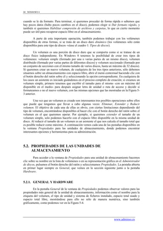 80 WINDOWS 8



cuando se le da formato. Para terminar, si queremos proceder de forma rápida o sabemos que
hay pocos datos (hubo pocos cambios en el disco), podemos elegir si Dar formato rápido, y
también si queremos Habilitar compresión de archivos y carpetas, lo que en cierto momento
puede ser útil para recuperar espacio libre en el almacenamiento.

        A parte de esta importante operación, también podemos trabajar con los volúmenes
disponibles de otras formas, si se trata de un disco duro dinámico (los volúmenes sólo están
disponibles para este tipo de discos -véase el cuadro 1: Tipos de discos).

         Un volumen es una porción de disco duro que se comporta como si se tratase de un
disco físico independiente. En Windows 8 tenemos la posibilidad de crear tres tipos de
volúmenes: volumen simple (formado por una o varias partes de un mismo disco), volumen
distribuido (formado por varias partes de diferentes discos) y volumen seccionado (formado por
un conjunto de secciones con el mismo tamaño de varios discos, hasta un máximo de 32 discos).
Si queremos crear un nuevo volumen, de cualquiera de los tres tipos anteriores, sólo debemos
situarnos sobre un almacenamiento con espacio libre, abrir el menú contextual haciendo clic con
el botón derecho del ratón sobre él y seleccionando la opción correspondiente. En cualquiera de
los casos un asistente es iniciado guiándonos en el proceso completo de creación; si creamos un
volumen simple, primero tenemos que escribir el tamaño para el mismo -con un máximo del
disponible en el medio- para después asignar letra de unidad o ruta de acceso y decidir si
formateamos o no el nuevo volumen, con las mismas opciones que las mostradas en la Figura 5-
3 anterior.

        Una vez que un volumen es creado son interesantes tres posibles operaciones sobre ellos
que puede que tengamos que llevar a cabo algunas veces: Eliminar, Extender y Reducir
volumen. El objetivo de cada una de ellas es obvio, con ciertas limitaciones dependiendo del
tipo de volumen, encontrándose disponibles al hacer clic con el botón derecho del ratón sobre el
volumen en el que queremos operar. Por ejemplo, si queremos extender el tamaño de un
volumen simple, solo podemos hacerlo con el espacio libre disponible en la misma unidad de
disco. Al reducir el tamaño de un volumen es un asistente el que nos calcula el tamaño total que
es posible reducir como máximo. A continuación vemos cada una de las pestañas disponibles en
la ventana Propiedades para las unidades de almacenamiento, donde podemos encontrar
interesantes opciones y herramientas para su administración.



5.2. PROPIEDADES DE LAS UNIDADES DE
     ALMACENAMIENTO
        Para acceder a la ventana de Propiedades para una unidad de almacenamiento hacemos
clic sobre su nombre en la lista de volúmenes o en su representación gráfica en el Administrador
de discos, pulsamos el botón derecho del ratón y seleccionamos Propiedades. La pestaña abierta
en primer lugar siempre es General, que vemos en la sección siguiente junto a la pestaña
Hardware.


5.2.1. GENERAL Y HARDWARE

        En la pestaña General de la ventana de Propiedades podemos observar valores para las
propiedades más general de la unidad de almacenamiento, información como el nombre para la
etiqueta del volumen, el tipo de unidad y sistema de ficheros instalado, espacio total usado y
espacio total libre, mostrándose para ello no sólo de manera numérica, sino también
gráficamente, como podemos ver en la Figura 5-4.




                                                                          www.adminso.es
 