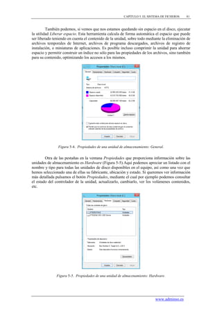 CAPÍTULO 5. EL SISTEMA DE FICHEROS    81



         También podemos, si vemos que nos estamos quedando sin espacio en el disco, ejecutar
la utilidad Liberar espacio. Esta herramienta calcula de forma automática el espacio que puede
ser liberado teniendo en cuenta el contenido de la unidad, sobre todo mediante la eliminación de
archivos temporales de Internet, archivos de programa descargados, archivos de registro de
instalación, o miniaturas de aplicaciones. Es posible incluso comprimir la unidad para ahorrar
espacio y permitir construir un índice no sólo para las propiedades de los archivos, sino también
para su contenido, optimizando los accesos a los mismos.




                Figura 5-4. Propiedades de una unidad de almacenamiento: General.


        Otra de las pestañas en la ventana Propiedades que proporciona información sobre las
unidades de almacenamiento es Hardware (Figura 5-5).Aquí podemos apreciar un listado con el
nombre y tipo para todas las unidades de disco disponibles en el equipo, así como una vez que
hemos seleccionado una de ellas su fabricante, ubicación y estado. Si queremos ver información
más detallada pulsamos el botón Propiedades, mediante el cual por ejemplo podemos consultar
el estado del controlador de la unidad, actualizarlo, cambiarlo, ver los volúmenes contenidos,
etc.




               Figura 5-5. Propiedades de una unidad de almacenamiento: Hardware.




                                                                           www.adminso.es
 