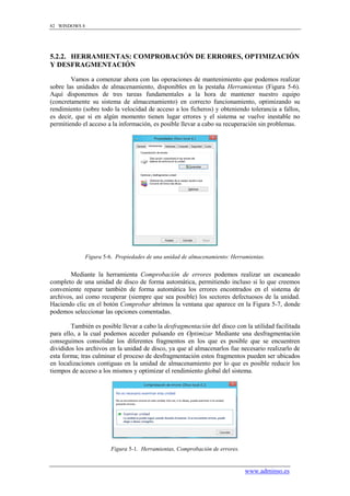 82 WINDOWS 8




5.2.2. HERRAMIENTAS: COMPROBACIÓN DE ERRORES, OPTIMIZACIÓN
Y DESFRAGMENTACIÓN

        Vamos a comenzar ahora con las operaciones de mantenimiento que podemos realizar
sobre las unidades de almacenamiento, disponibles en la pestaña Herramientas (Figura 5-6).
Aquí disponemos de tres tareas fundamentales a la hora de mantener nuestro equipo
(concretamente su sistema de almacenamiento) en correcto funcionamiento, optimizando su
rendimiento (sobre todo la velocidad de acceso a los ficheros) y obteniendo tolerancia a fallos,
es decir, que si en algún momento tienen lugar errores y el sistema se vuelve inestable no
permitiendo el acceso a la información, es posible llevar a cabo su recuperación sin problemas.




               Figura 5-6. Propiedades de una unidad de almacenamiento: Herramientas.


        Mediante la herramienta Comprobación de errores podemos realizar un escaneado
completo de una unidad de disco de forma automática, permitiendo incluso si lo que creemos
conveniente reparar también de forma automática los errores encontrados en el sistema de
archivos, así como recuperar (siempre que sea posible) los sectores defectuosos de la unidad.
Haciendo clic en el botón Comprobar abrimos la ventana que aparece en la Figura 5-7, donde
podemos seleccionar las opciones comentadas.

        También es posible llevar a cabo la desfragmentación del disco con la utilidad facilitada
para ello, a la cual podemos acceder pulsando en Optimizar Mediante una desfragmentación
conseguimos consolidar los diferentes fragmentos en los que es posible que se encuentren
divididos los archivos en la unidad de disco, ya que al almacenarlos fue necesario realizarlo de
esta forma; tras culminar el proceso de desfragmentación estos fragmentos pueden ser ubicados
en localizaciones contiguas en la unidad de almacenamiento por lo que es posible reducir los
tiempos de acceso a los mismos y optimizar el rendimiento global del sistema.




                         Figura 5-1. Herramientas, Comprobación de errores.


                                                                              www.adminso.es
 